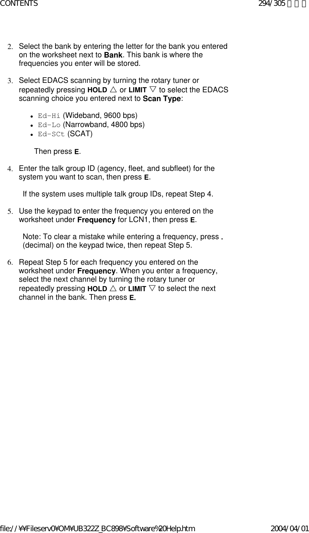   2. Select the bank by entering the letter for the bank you entered on the worksheet next to Bank. This bank is where the frequencies you enter will be stored.    3. Select EDACS scanning by turning the rotary tuner or repeatedly pressing HOLD U or LIMIT V to select the EDACS scanning choice you entered next to Scan Type:    zEd-Hi (Wideband, 9600 bps)  zEd-Lo (Narrowband, 4800 bps)  zEd-SCt (SCAT)    Then press E.   4. Enter the talk group ID (agency, fleet, and subfleet) for the system you want to scan, then press E.    If the system uses multiple talk group IDs, repeat Step 4.   5. Use the keypad to enter the frequency you entered on the worksheet under Frequency for LCN1, then press E.    Note: To clear a mistake while entering a frequency, press . (decimal) on the keypad twice, then repeat Step 5.   6. Repeat Step 5 for each frequency you entered on the worksheet under Frequency. When you enter a frequency, select the next channel by turning the rotary tuner or repeatedly pressing HOLD U or LIMIT V to select the next channel in the bank. Then press E.   294/305 ページCONTENTS2004/04/01file://¥¥Fileserv0¥OM¥UB322Z_BC898¥Software%20Help.htm