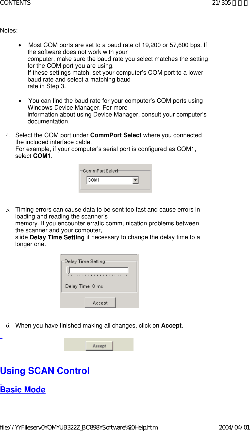 Notes:    •        Most COM ports are set to a baud rate of 19,200 or 57,600 bps. If the software does not work with your  computer, make sure the baud rate you select matches the setting for the COM port you are using.  If these settings match, set your computer’s COM port to a lower baud rate and select a matching baud  rate in Step 3.   •        You can find the baud rate for your computer’s COM ports using Windows Device Manager. For more  information about using Device Manager, consult your computer’s documentation.   4. Select the COM port under CommPort Select where you connected the included interface cable.   For example, if your computer’s serial port is configured as COM1, select COM1.               5. Timing errors can cause data to be sent too fast and cause errors in loading and reading the scanner’s  memory. If you encounter erratic communication problems between the scanner and your computer,  slide Delay Time Setting if necessary to change the delay time to a longer one.                       6. When you have finished making all changes, click on Accept.         Using SCAN Control   Basic Mode   21/305 ページCONTENTS2004/04/01file://¥¥Fileserv0¥OM¥UB322Z_BC898¥Software%20Help.htm