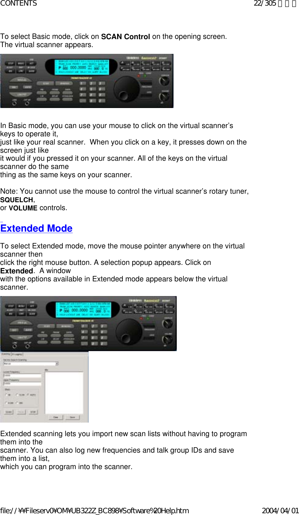 To select Basic mode, click on SCAN Control on the opening screen.   The virtual scanner appears.                  In Basic mode, you can use your mouse to click on the virtual scanner’s keys to operate it,  just like your real scanner.  When you click on a key, it presses down on the screen just like  it would if you pressed it on your scanner. All of the keys on the virtual scanner do the same  thing as the same keys on your scanner.   Note: You cannot use the mouse to control the virtual scanner’s rotary tuner, SQUELCH,  or VOLUME controls.   Extended Mode   To select Extended mode, move the mouse pointer anywhere on the virtual scanner then  click the right mouse button. A selection popup appears. Click on Extended.  A window  with the options available in Extended mode appears below the virtual scanner.                                  Extended scanning lets you import new scan lists without having to program them into the  scanner. You can also log new frequencies and talk group IDs and save them into a list,  which you can program into the scanner.   22/305 ページCONTENTS2004/04/01file://¥¥Fileserv0¥OM¥UB322Z_BC898¥Software%20Help.htm