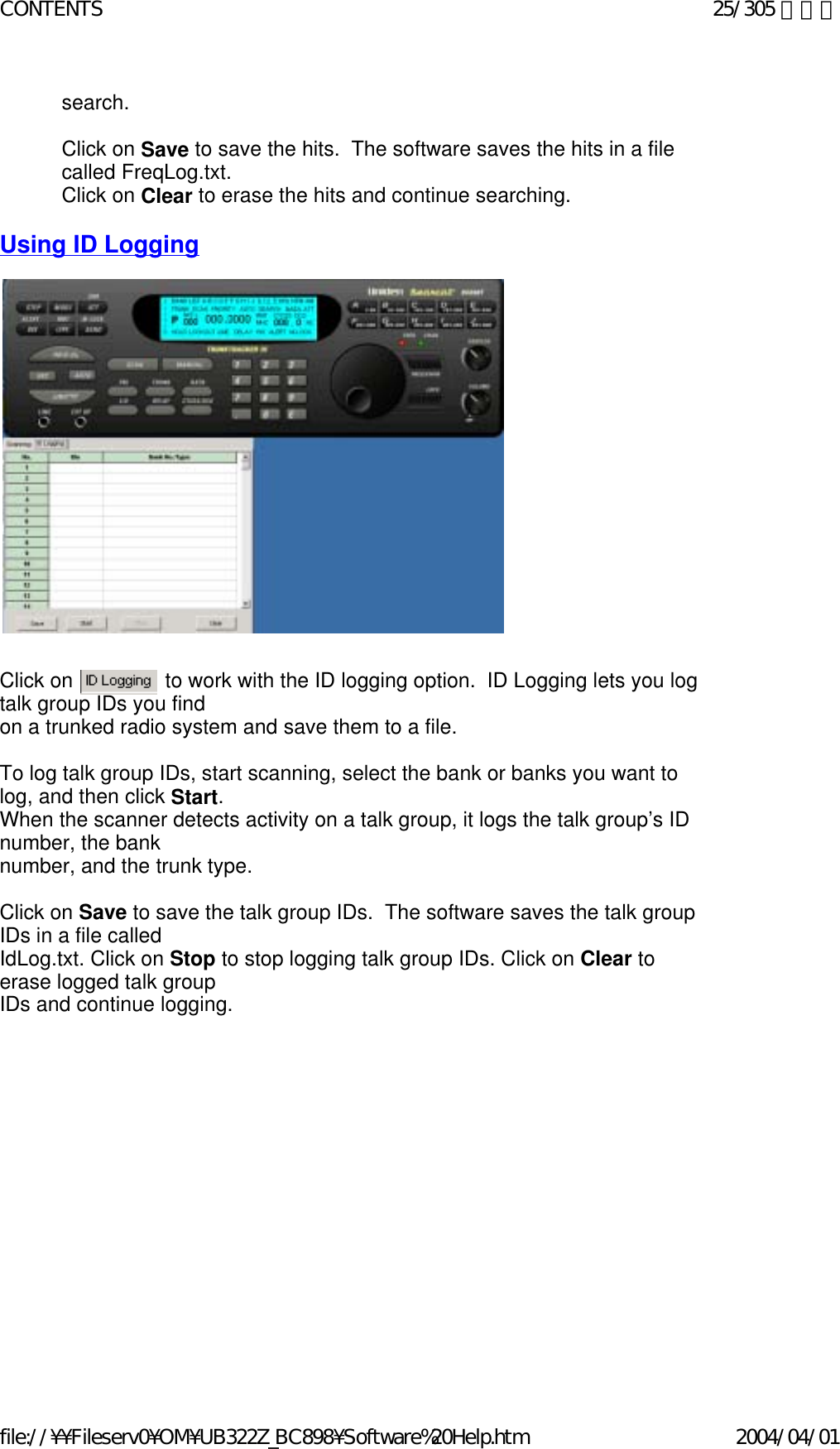 search.   Click on Save to save the hits.  The software saves the hits in a file called FreqLog.txt.  Click on Clear to erase the hits and continue searching.   Using ID Logging                                    Click on                to work with the ID logging option.  ID Logging lets you log talk group IDs you find  on a trunked radio system and save them to a file.   To log talk group IDs, start scanning, select the bank or banks you want to log, and then click Start.   When the scanner detects activity on a talk group, it logs the talk group’s ID number, the bank  number, and the trunk type.    Click on Save to save the talk group IDs.  The software saves the talk group IDs in a file called  IdLog.txt. Click on Stop to stop logging talk group IDs. Click on Clear to erase logged talk group  IDs and continue logging.   25/305 ページCONTENTS2004/04/01file://¥¥Fileserv0¥OM¥UB322Z_BC898¥Software%20Help.htm