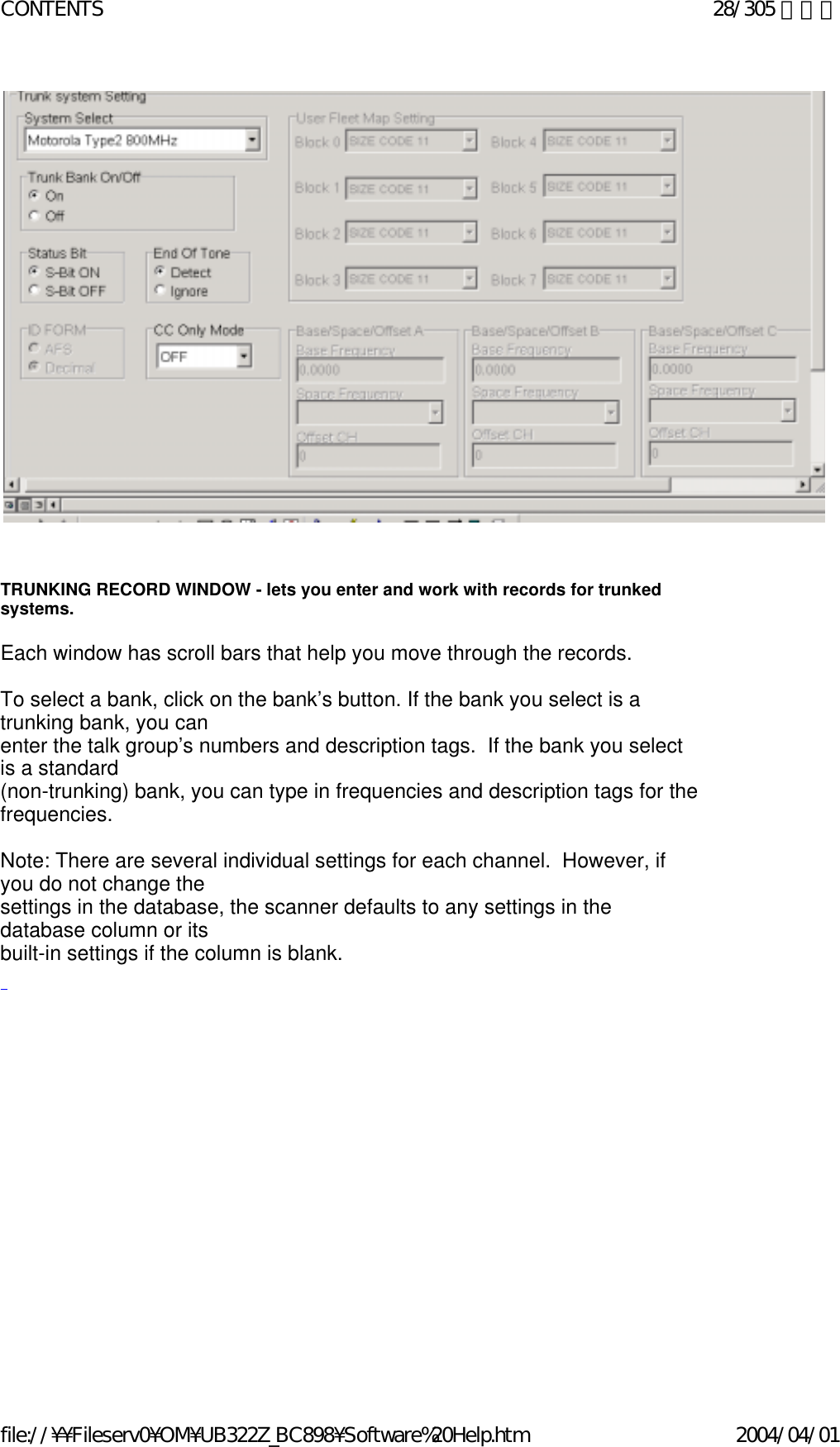                                              TRUNKING RECORD WINDOW - lets you enter and work with records for trunked systems.   Each window has scroll bars that help you move through the records.     To select a bank, click on the bank’s button. If the bank you select is a trunking bank, you can  enter the talk group’s numbers and description tags.  If the bank you select is a standard  (non-trunking) bank, you can type in frequencies and description tags for the frequencies.    Note: There are several individual settings for each channel.  However, if you do not change the  settings in the database, the scanner defaults to any settings in the database column or its  built-in settings if the column is blank.   28/305 ページCONTENTS2004/04/01file://¥¥Fileserv0¥OM¥UB322Z_BC898¥Software%20Help.htm