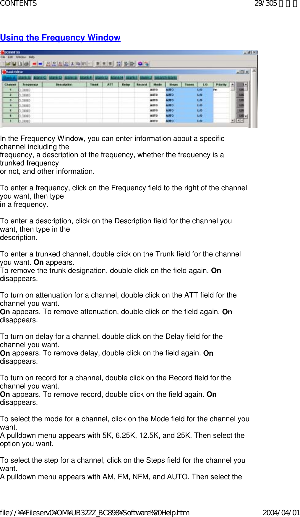 Using the Frequency Window                      In the Frequency Window, you can enter information about a specific channel including the  frequency, a description of the frequency, whether the frequency is a trunked frequency  or not, and other information.   To enter a frequency, click on the Frequency field to the right of the channel you want, then type  in a frequency.   To enter a description, click on the Description field for the channel you want, then type in the  description.   To enter a trunked channel, double click on the Trunk field for the channel you want. On appears.  To remove the trunk designation, double click on the field again. On disappears.   To turn on attenuation for a channel, double click on the ATT field for the channel you want.  On appears. To remove attenuation, double click on the field again. On disappears.   To turn on delay for a channel, double click on the Delay field for the channel you want.  On appears. To remove delay, double click on the field again. On disappears.   To turn on record for a channel, double click on the Record field for the channel you want.  On appears. To remove record, double click on the field again. On disappears.   To select the mode for a channel, click on the Mode field for the channel you want.  A pulldown menu appears with 5K, 6.25K, 12.5K, and 25K. Then select the option you want.   To select the step for a channel, click on the Steps field for the channel you want.  A pulldown menu appears with AM, FM, NFM, and AUTO. Then select the 29/305 ページCONTENTS2004/04/01file://¥¥Fileserv0¥OM¥UB322Z_BC898¥Software%20Help.htm