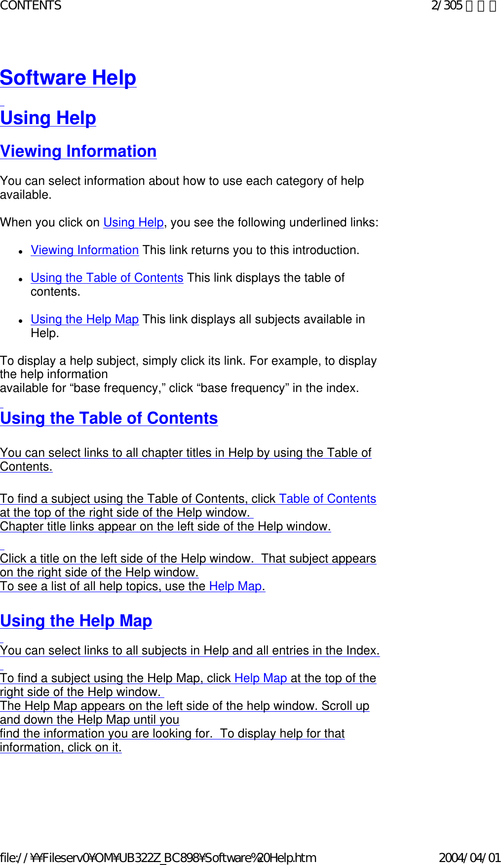  Software Help   Using Help   Viewing Information   You can select information about how to use each category of help available.    When you click on Using Help, you see the following underlined links:   zViewing Information This link returns you to this introduction.    zUsing the Table of Contents This link displays the table of contents.    zUsing the Help Map This link displays all subjects available in Help.    To display a help subject, simply click its link. For example, to display the help information available for “base frequency,” click “base frequency” in the index.   Using the Table of Contents   You can select links to all chapter titles in Help by using the Table of Contents.    To find a subject using the Table of Contents, click Table of Contents at the top of the right side of the Help window.   Chapter title links appear on the left side of the Help window.   Click a title on the left side of the Help window.  That subject appears on the right side of the Help window.  To see a list of all help topics, use the Help Map.   Using the Help Map   You can select links to all subjects in Help and all entries in the Index.   To find a subject using the Help Map, click Help Map at the top of the right side of the Help window.   The Help Map appears on the left side of the help window. Scroll up and down the Help Map until you  find the information you are looking for.  To display help for that information, click on it.  2/305 ページCONTENTS2004/04/01file://¥¥Fileserv0¥OM¥UB322Z_BC898¥Software%20Help.htm