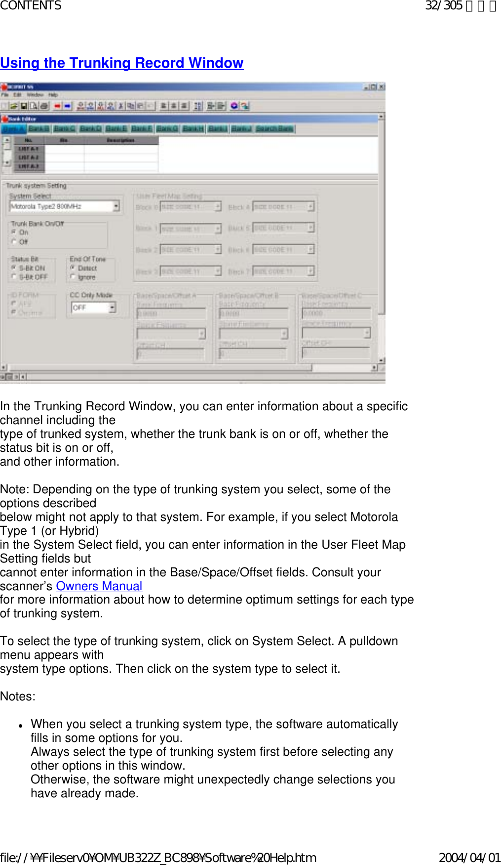 Using the Trunking Record Window                                                In the Trunking Record Window, you can enter information about a specific channel including the  type of trunked system, whether the trunk bank is on or off, whether the status bit is on or off,  and other information.   Note: Depending on the type of trunking system you select, some of the options described  below might not apply to that system. For example, if you select Motorola Type 1 (or Hybrid)  in the System Select field, you can enter information in the User Fleet Map Setting fields but  cannot enter information in the Base/Space/Offset fields. Consult your scanner’s Owners Manual  for more information about how to determine optimum settings for each type of trunking system.   To select the type of trunking system, click on System Select. A pulldown menu appears with  system type options. Then click on the system type to select it.   Notes:    zWhen you select a trunking system type, the software automatically fills in some options for you.  Always select the type of trunking system first before selecting any other options in this window.   Otherwise, the software might unexpectedly change selections you have already made.  32/305 ページCONTENTS2004/04/01file://¥¥Fileserv0¥OM¥UB322Z_BC898¥Software%20Help.htm