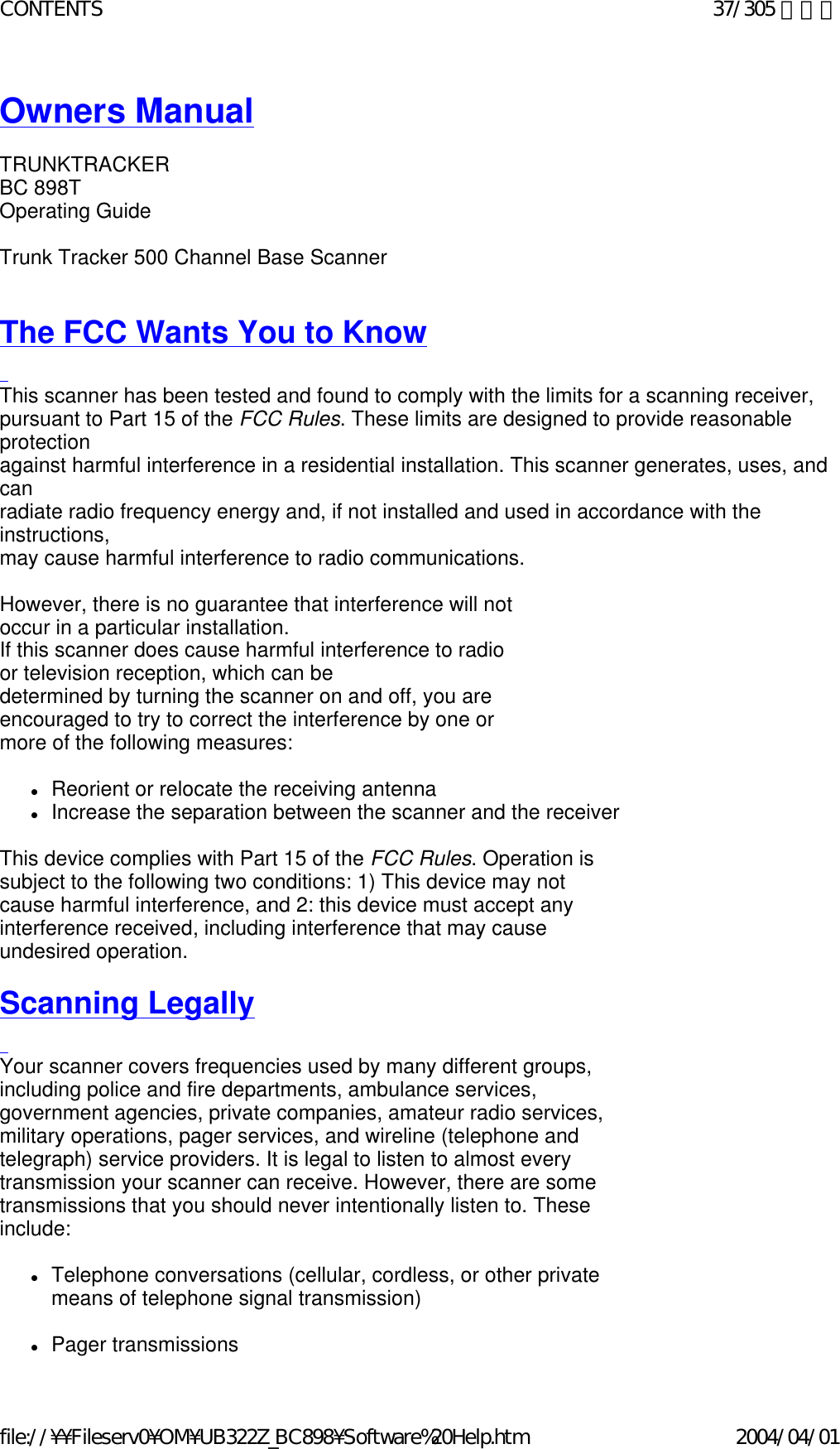 Owners Manual    TRUNKTRACKER BC 898T Operating Guide   Trunk Tracker 500 Channel Base Scanner     The FCC Wants You to Know   This scanner has been tested and found to comply with the limits for a scanning receiver,  pursuant to Part 15 of the FCC Rules. These limits are designed to provide reasonable protection  against harmful interference in a residential installation. This scanner generates, uses, and can  radiate radio frequency energy and, if not installed and used in accordance with the instructions,  may cause harmful interference to radio communications.   However, there is no guarantee that interference will not occur in a particular installation.  If this scanner does cause harmful interference to radio or television reception, which can be  determined by turning the scanner on and off, you are encouraged to try to correct the interference by one or more of the following measures:   zReorient or relocate the receiving antenna  zIncrease the separation between the scanner and the receiver    This device complies with Part 15 of the FCC Rules. Operation is subject to the following two conditions: 1) This device may not cause harmful interference, and 2: this device must accept any interference received, including interference that may cause undesired operation.   Scanning Legally   Your scanner covers frequencies used by many different groups, including police and fire departments, ambulance services, government agencies, private companies, amateur radio services, military operations, pager services, and wireline (telephone and telegraph) service providers. It is legal to listen to almost every transmission your scanner can receive. However, there are some transmissions that you should never intentionally listen to. These include:    zTelephone conversations (cellular, cordless, or other private means of telephone signal transmission)    zPager transmissions  37/305 ページCONTENTS2004/04/01file://¥¥Fileserv0¥OM¥UB322Z_BC898¥Software%20Help.htm