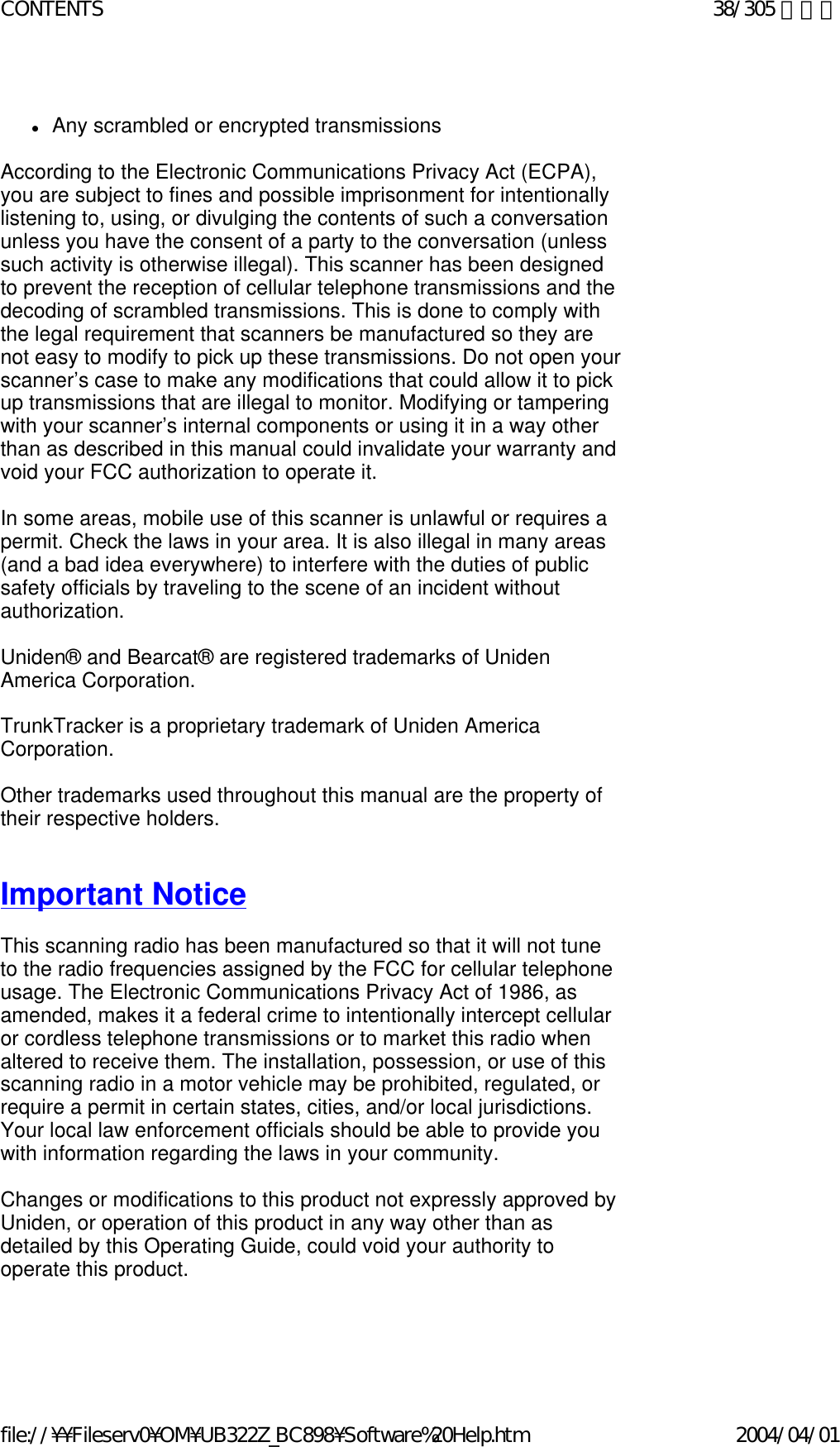   zAny scrambled or encrypted transmissions    According to the Electronic Communications Privacy Act (ECPA), you are subject to fines and possible imprisonment for intentionally listening to, using, or divulging the contents of such a conversation unless you have the consent of a party to the conversation (unless such activity is otherwise illegal). This scanner has been designed to prevent the reception of cellular telephone transmissions and the decoding of scrambled transmissions. This is done to comply with the legal requirement that scanners be manufactured so they are not easy to modify to pick up these transmissions. Do not open your scanner’s case to make any modifications that could allow it to pick up transmissions that are illegal to monitor. Modifying or tampering with your scanner’s internal components or using it in a way other than as described in this manual could invalidate your warranty and void your FCC authorization to operate it.    In some areas, mobile use of this scanner is unlawful or requires a permit. Check the laws in your area. It is also illegal in many areas (and a bad idea everywhere) to interfere with the duties of public safety officials by traveling to the scene of an incident without authorization.    Uniden® and Bearcat® are registered trademarks of Uniden America Corporation.    TrunkTracker is a proprietary trademark of Uniden America Corporation.    Other trademarks used throughout this manual are the property of their respective holders.      Important Notice    This scanning radio has been manufactured so that it will not tune to the radio frequencies assigned by the FCC for cellular telephone usage. The Electronic Communications Privacy Act of 1986, as amended, makes it a federal crime to intentionally intercept cellular or cordless telephone transmissions or to market this radio when altered to receive them. The installation, possession, or use of this scanning radio in a motor vehicle may be prohibited, regulated, or require a permit in certain states, cities, and/or local jurisdictions. Your local law enforcement officials should be able to provide you with information regarding the laws in your community.    Changes or modifications to this product not expressly approved by Uniden, or operation of this product in any way other than as detailed by this Operating Guide, could void your authority to operate this product.     38/305 ページCONTENTS2004/04/01file://¥¥Fileserv0¥OM¥UB322Z_BC898¥Software%20Help.htm