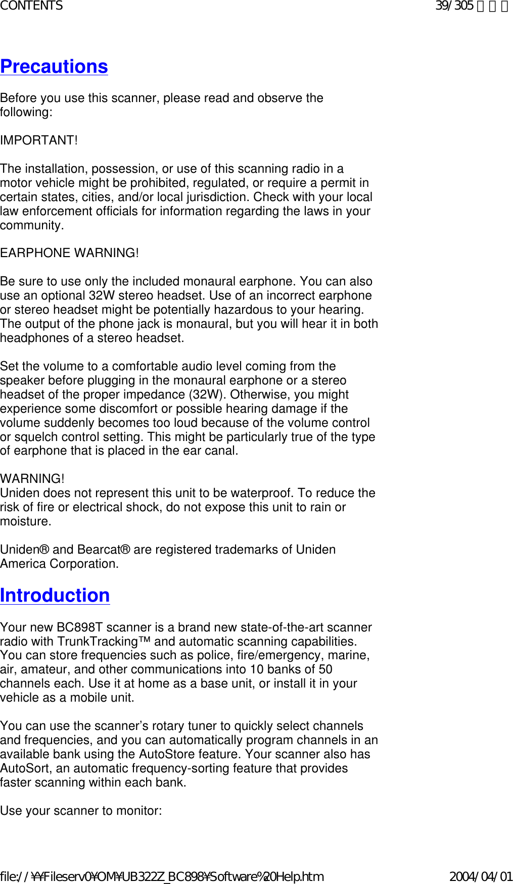 Precautions   Before you use this scanner, please read and observe the following:    IMPORTANT!    The installation, possession, or use of this scanning radio in a motor vehicle might be prohibited, regulated, or require a permit in certain states, cities, and/or local jurisdiction. Check with your local law enforcement officials for information regarding the laws in your community.    EARPHONE WARNING!    Be sure to use only the included monaural earphone. You can also use an optional 32W stereo headset. Use of an incorrect earphone or stereo headset might be potentially hazardous to your hearing. The output of the phone jack is monaural, but you will hear it in both headphones of a stereo headset.    Set the volume to a comfortable audio level coming from the speaker before plugging in the monaural earphone or a stereo headset of the proper impedance (32W). Otherwise, you might experience some discomfort or possible hearing damage if the volume suddenly becomes too loud because of the volume control or squelch control setting. This might be particularly true of the type of earphone that is placed in the ear canal.    WARNING!  Uniden does not represent this unit to be waterproof. To reduce the risk of fire or electrical shock, do not expose this unit to rain or moisture.    Uniden® and Bearcat® are registered trademarks of Uniden America Corporation.    Introduction    Your new BC898T scanner is a brand new state-of-the-art scanner radio with TrunkTracking™ and automatic scanning capabilities. You can store frequencies such as police, fire/emergency, marine, air, amateur, and other communications into 10 banks of 50 channels each. Use it at home as a base unit, or install it in your vehicle as a mobile unit.    You can use the scanner’s rotary tuner to quickly select channels and frequencies, and you can automatically program channels in an available bank using the AutoStore feature. Your scanner also has AutoSort, an automatic frequency-sorting feature that provides faster scanning within each bank.    Use your scanner to monitor:  39/305 ページCONTENTS2004/04/01file://¥¥Fileserv0¥OM¥UB322Z_BC898¥Software%20Help.htm