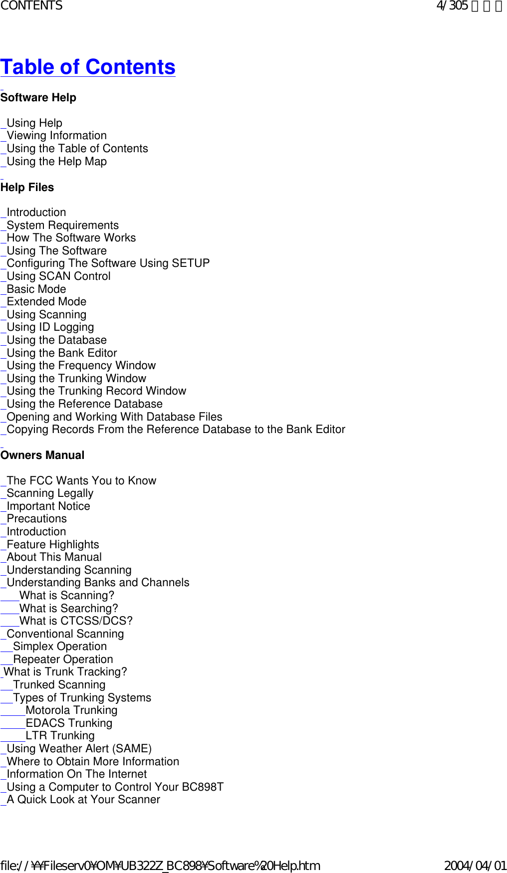 Table of Contents   Software Help     Using Help   Viewing Information   Using the Table of Contents   Using the Help Map   Help Files     Introduction   System Requirements   How The Software Works   Using The Software   Configuring The Software Using SETUP   Using SCAN Control   Basic Mode   Extended Mode   Using Scanning   Using ID Logging   Using the Database   Using the Bank Editor   Using the Frequency Window   Using the Trunking Window   Using the Trunking Record Window   Using the Reference Database   Opening and Working With Database Files   Copying Records From the Reference Database to the Bank Editor   Owners Manual     The FCC Wants You to Know   Scanning Legally   Important Notice   Precautions    Introduction   Feature Highlights   About This Manual   Understanding Scanning    Understanding Banks and Channels       What is Scanning?       What is Searching?       What is CTCSS/DCS?   Conventional Scanning     Simplex Operation     Repeater Operation  What is Trunk Tracking?     Trunked Scanning     Types of Trunking Systems         Motorola Trunking         EDACS Trunking         LTR Trunking   Using Weather Alert (SAME)   Where to Obtain More Information    Information On The Internet    Using a Computer to Control Your BC898T   A Quick Look at Your Scanner  4/305 ページCONTENTS2004/04/01file://¥¥Fileserv0¥OM¥UB322Z_BC898¥Software%20Help.htm