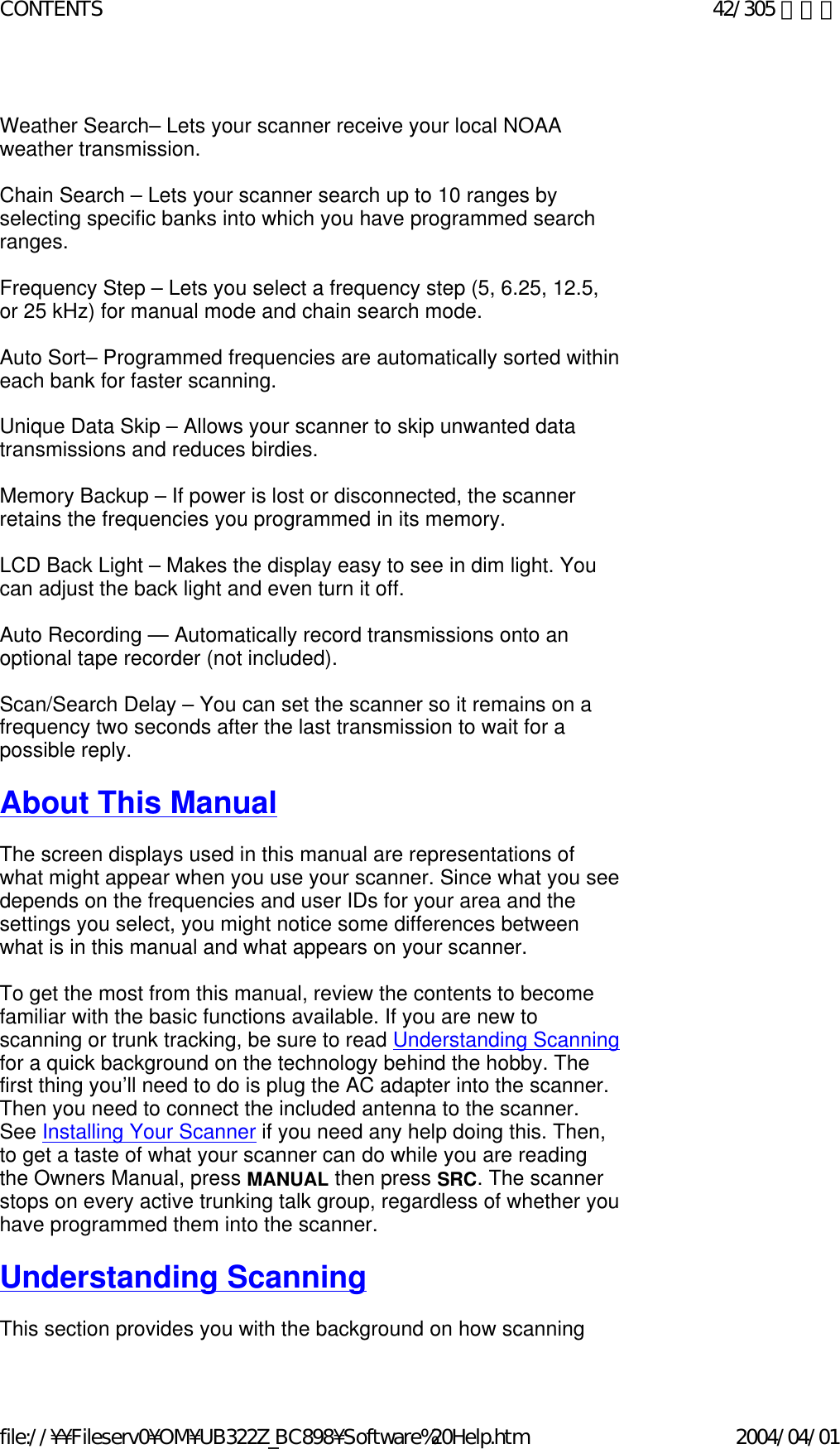   Weather Search– Lets your scanner receive your local NOAA weather transmission.   Chain Search – Lets your scanner search up to 10 ranges by selecting specific banks into which you have programmed search ranges.   Frequency Step – Lets you select a frequency step (5, 6.25, 12.5, or 25 kHz) for manual mode and chain search mode.   Auto Sort– Programmed frequencies are automatically sorted within each bank for faster scanning.    Unique Data Skip – Allows your scanner to skip unwanted data transmissions and reduces birdies.    Memory Backup – If power is lost or disconnected, the scanner retains the frequencies you programmed in its memory.    LCD Back Light – Makes the display easy to see in dim light. You can adjust the back light and even turn it off.   Auto Recording — Automatically record transmissions onto an optional tape recorder (not included).    Scan/Search Delay – You can set the scanner so it remains on a frequency two seconds after the last transmission to wait for a possible reply.    About This Manual    The screen displays used in this manual are representations of what might appear when you use your scanner. Since what you see depends on the frequencies and user IDs for your area and the settings you select, you might notice some differences between what is in this manual and what appears on your scanner.    To get the most from this manual, review the contents to become familiar with the basic functions available. If you are new to scanning or trunk tracking, be sure to read Understanding Scanning for a quick background on the technology behind the hobby. The first thing you’ll need to do is plug the AC adapter into the scanner. Then you need to connect the included antenna to the scanner. See Installing Your Scanner if you need any help doing this. Then, to get a taste of what your scanner can do while you are reading the Owners Manual, press MANUAL then press SRC. The scanner stops on every active trunking talk group, regardless of whether you have programmed them into the scanner.   Understanding Scanning    This section provides you with the background on how scanning 42/305 ページCONTENTS2004/04/01file://¥¥Fileserv0¥OM¥UB322Z_BC898¥Software%20Help.htm