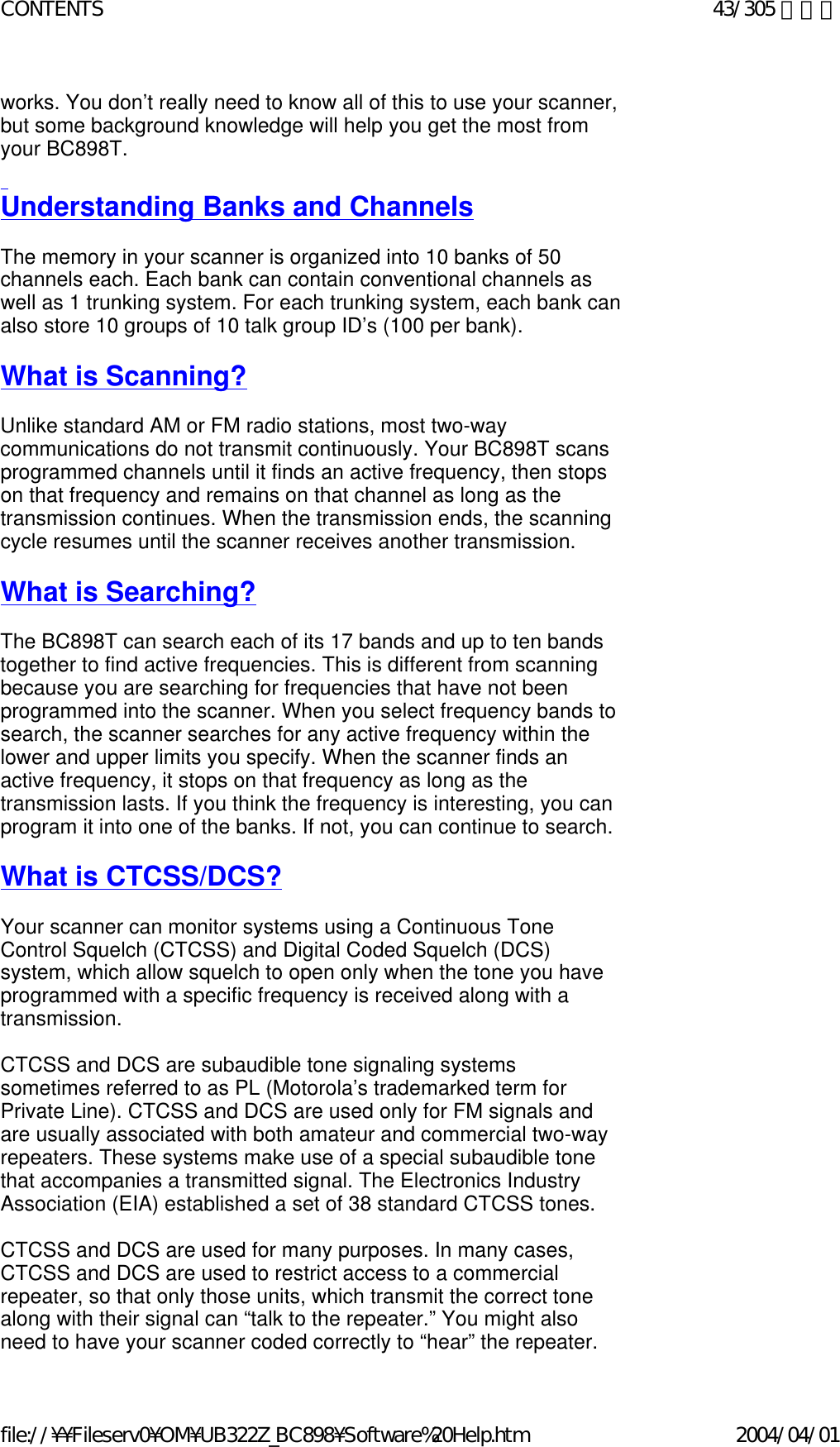 works. You don’t really need to know all of this to use your scanner, but some background knowledge will help you get the most from your BC898T.    Understanding Banks and Channels   The memory in your scanner is organized into 10 banks of 50 channels each. Each bank can contain conventional channels as well as 1 trunking system. For each trunking system, each bank can also store 10 groups of 10 talk group ID’s (100 per bank).    What is Scanning?   Unlike standard AM or FM radio stations, most two-way communications do not transmit continuously. Your BC898T scans programmed channels until it finds an active frequency, then stops on that frequency and remains on that channel as long as the transmission continues. When the transmission ends, the scanning cycle resumes until the scanner receives another transmission.     What is Searching?   The BC898T can search each of its 17 bands and up to ten bands together to find active frequencies. This is different from scanning because you are searching for frequencies that have not been programmed into the scanner. When you select frequency bands to search, the scanner searches for any active frequency within the lower and upper limits you specify. When the scanner finds an active frequency, it stops on that frequency as long as the transmission lasts. If you think the frequency is interesting, you can program it into one of the banks. If not, you can continue to search.    What is CTCSS/DCS?   Your scanner can monitor systems using a Continuous Tone Control Squelch (CTCSS) and Digital Coded Squelch (DCS) system, which allow squelch to open only when the tone you have programmed with a specific frequency is received along with a transmission.    CTCSS and DCS are subaudible tone signaling systems sometimes referred to as PL (Motorola’s trademarked term for Private Line). CTCSS and DCS are used only for FM signals and are usually associated with both amateur and commercial two-way repeaters. These systems make use of a special subaudible tone that accompanies a transmitted signal. The Electronics Industry Association (EIA) established a set of 38 standard CTCSS tones.    CTCSS and DCS are used for many purposes. In many cases, CTCSS and DCS are used to restrict access to a commercial repeater, so that only those units, which transmit the correct tone along with their signal can “talk to the repeater.” You might also need to have your scanner coded correctly to “hear” the repeater. 43/305 ページCONTENTS2004/04/01file://¥¥Fileserv0¥OM¥UB322Z_BC898¥Software%20Help.htm