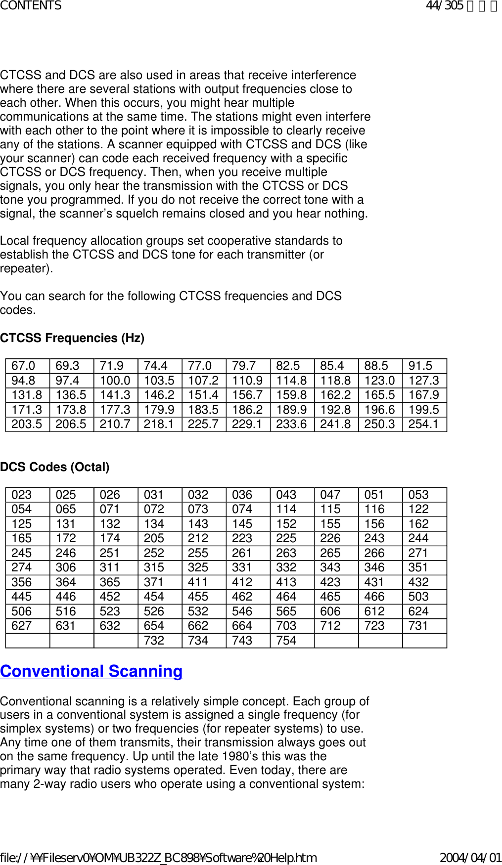   CTCSS and DCS are also used in areas that receive interference where there are several stations with output frequencies close to each other. When this occurs, you might hear multiple communications at the same time. The stations might even interfere with each other to the point where it is impossible to clearly receive any of the stations. A scanner equipped with CTCSS and DCS (like your scanner) can code each received frequency with a specific CTCSS or DCS frequency. Then, when you receive multiple signals, you only hear the transmission with the CTCSS or DCS tone you programmed. If you do not receive the correct tone with a signal, the scanner’s squelch remains closed and you hear nothing.    Local frequency allocation groups set cooperative standards to establish the CTCSS and DCS tone for each transmitter (or repeater).    You can search for the following CTCSS frequencies and DCS codes.   CTCSS Frequencies (Hz)       DCS Codes (Octal)     Conventional Scanning   Conventional scanning is a relatively simple concept. Each group of users in a conventional system is assigned a single frequency (for simplex systems) or two frequencies (for repeater systems) to use. Any time one of them transmits, their transmission always goes out on the same frequency. Up until the late 1980’s this was the primary way that radio systems operated. Even today, there are many 2-way radio users who operate using a conventional system:    67.0 69.3 71.9 74.4 77.0 79.7 82.5 85.4 88.5 91.5 94.8 97.4 100.0 103.5 107.2 110.9 114.8 118.8 123.0 127.3 131.8 136.5 141.3 146.2 151.4 156.7 159.8 162.2 165.5 167.9 171.3 173.8 177.3 179.9 183.5 186.2 189.9 192.8 196.6 199.5 203.5 206.5 210.7 218.1 225.7 229.1 233.6 241.8 250.3 254.1 023 025 026 031 032 036 043 047 051 053 054 065 071 072 073 074 114 115 116 122 125 131 132 134 143 145 152 155 156 162 165 172 174 205 212 223 225 226 243 244 245 246 251 252 255 261 263 265 266 271 274 306 311 315 325 331 332 343 346 351 356 364 365 371 411 412 413 423 431 432 445 446 452 454 455 462 464 465 466 503 506 516 523 526 532 546 565 606 612 624 627 631 632 654 662 664 703 712 723 731          732 734 743 754   44/305 ページCONTENTS2004/04/01file://¥¥Fileserv0¥OM¥UB322Z_BC898¥Software%20Help.htm