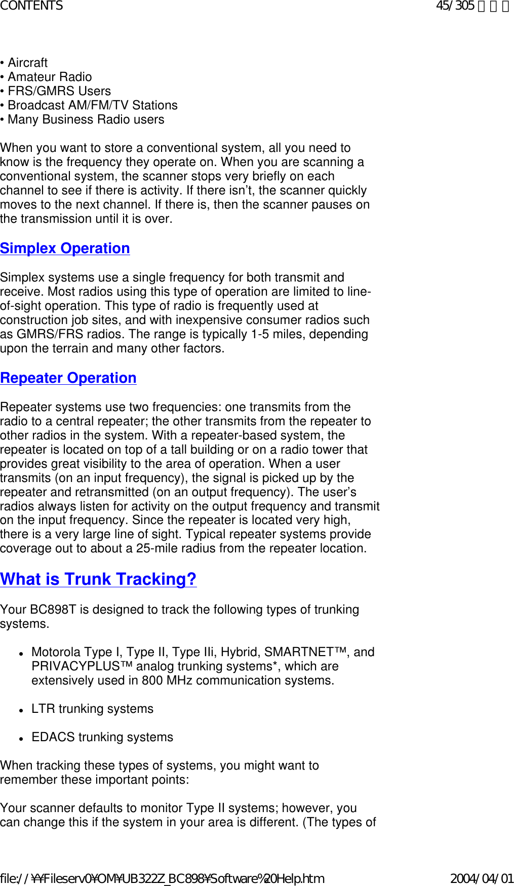 • Aircraft  • Amateur Radio  • FRS/GMRS Users  • Broadcast AM/FM/TV Stations  • Many Business Radio users    When you want to store a conventional system, all you need to know is the frequency they operate on. When you are scanning a conventional system, the scanner stops very briefly on each channel to see if there is activity. If there isn’t, the scanner quickly moves to the next channel. If there is, then the scanner pauses on the transmission until it is over.    Simplex Operation   Simplex systems use a single frequency for both transmit and receive. Most radios using this type of operation are limited to line-of-sight operation. This type of radio is frequently used at construction job sites, and with inexpensive consumer radios such as GMRS/FRS radios. The range is typically 1-5 miles, depending upon the terrain and many other factors.    Repeater Operation   Repeater systems use two frequencies: one transmits from the radio to a central repeater; the other transmits from the repeater to other radios in the system. With a repeater-based system, the repeater is located on top of a tall building or on a radio tower that provides great visibility to the area of operation. When a user transmits (on an input frequency), the signal is picked up by the repeater and retransmitted (on an output frequency). The user’s radios always listen for activity on the output frequency and transmit on the input frequency. Since the repeater is located very high, there is a very large line of sight. Typical repeater systems provide coverage out to about a 25-mile radius from the repeater location.    What is Trunk Tracking?   Your BC898T is designed to track the following types of trunking systems.   zMotorola Type I, Type II, Type IIi, Hybrid, SMARTNET™, and PRIVACYPLUS™ analog trunking systems*, which are extensively used in 800 MHz communication systems.    zLTR trunking systems    zEDACS trunking systems    When tracking these types of systems, you might want to remember these important points:    Your scanner defaults to monitor Type II systems; however, you can change this if the system in your area is different. (The types of 45/305 ページCONTENTS2004/04/01file://¥¥Fileserv0¥OM¥UB322Z_BC898¥Software%20Help.htm