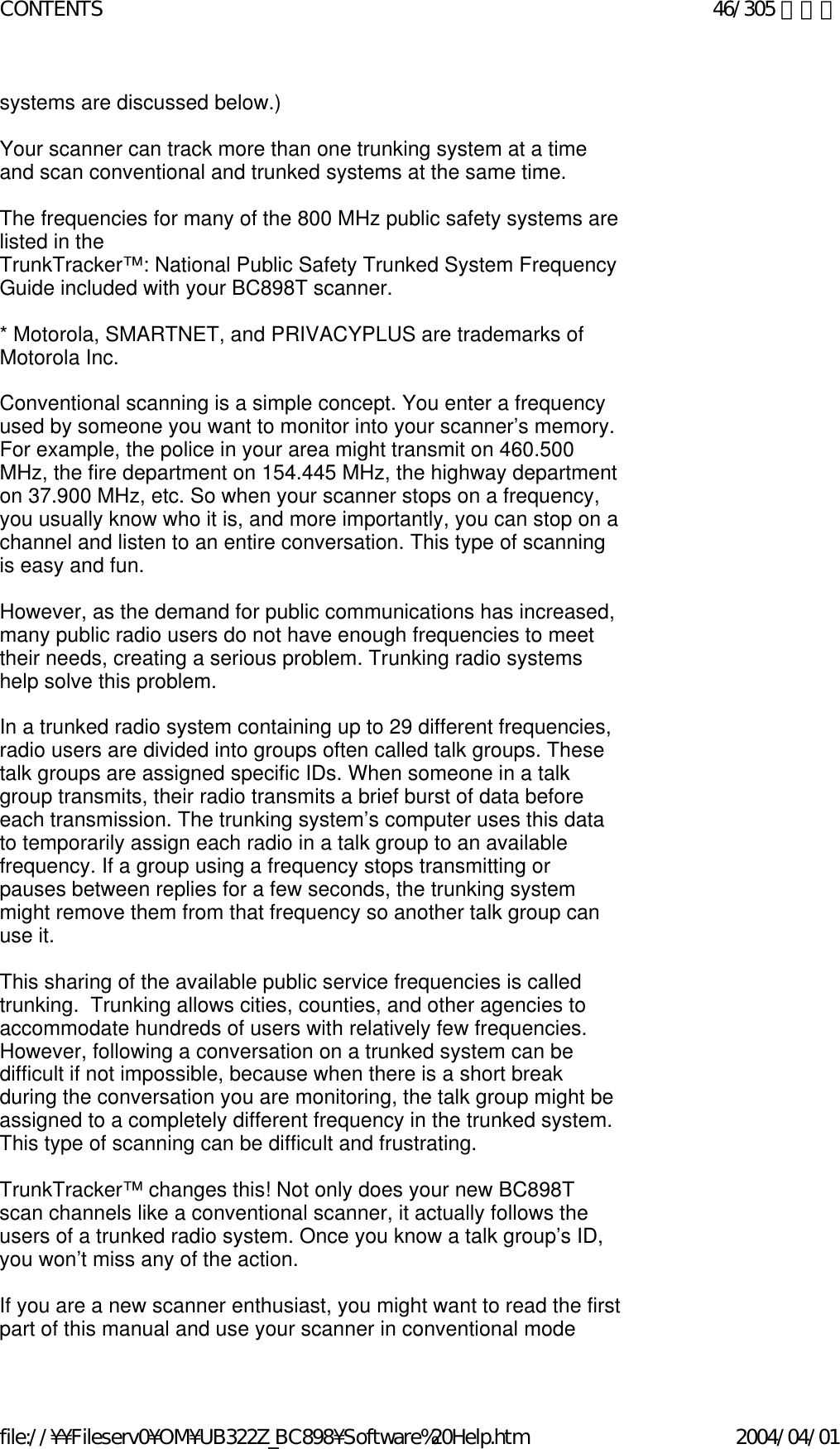 systems are discussed below.)    Your scanner can track more than one trunking system at a time and scan conventional and trunked systems at the same time.    The frequencies for many of the 800 MHz public safety systems are listed in the  TrunkTracker™: National Public Safety Trunked System Frequency Guide included with your BC898T scanner.    * Motorola, SMARTNET, and PRIVACYPLUS are trademarks of Motorola Inc.    Conventional scanning is a simple concept. You enter a frequency used by someone you want to monitor into your scanner’s memory. For example, the police in your area might transmit on 460.500 MHz, the fire department on 154.445 MHz, the highway department on 37.900 MHz, etc. So when your scanner stops on a frequency, you usually know who it is, and more importantly, you can stop on a channel and listen to an entire conversation. This type of scanning is easy and fun.    However, as the demand for public communications has increased, many public radio users do not have enough frequencies to meet their needs, creating a serious problem. Trunking radio systems help solve this problem.    In a trunked radio system containing up to 29 different frequencies, radio users are divided into groups often called talk groups. These talk groups are assigned specific IDs. When someone in a talk group transmits, their radio transmits a brief burst of data before each transmission. The trunking system’s computer uses this data to temporarily assign each radio in a talk group to an available frequency. If a group using a frequency stops transmitting or pauses between replies for a few seconds, the trunking system might remove them from that frequency so another talk group can use it.    This sharing of the available public service frequencies is called trunking.  Trunking allows cities, counties, and other agencies to accommodate hundreds of users with relatively few frequencies. However, following a conversation on a trunked system can be difficult if not impossible, because when there is a short break during the conversation you are monitoring, the talk group might be assigned to a completely different frequency in the trunked system. This type of scanning can be difficult and frustrating.    TrunkTracker™ changes this! Not only does your new BC898T scan channels like a conventional scanner, it actually follows the users of a trunked radio system. Once you know a talk group’s ID, you won’t miss any of the action.    If you are a new scanner enthusiast, you might want to read the first part of this manual and use your scanner in conventional mode 46/305 ページCONTENTS2004/04/01file://¥¥Fileserv0¥OM¥UB322Z_BC898¥Software%20Help.htm