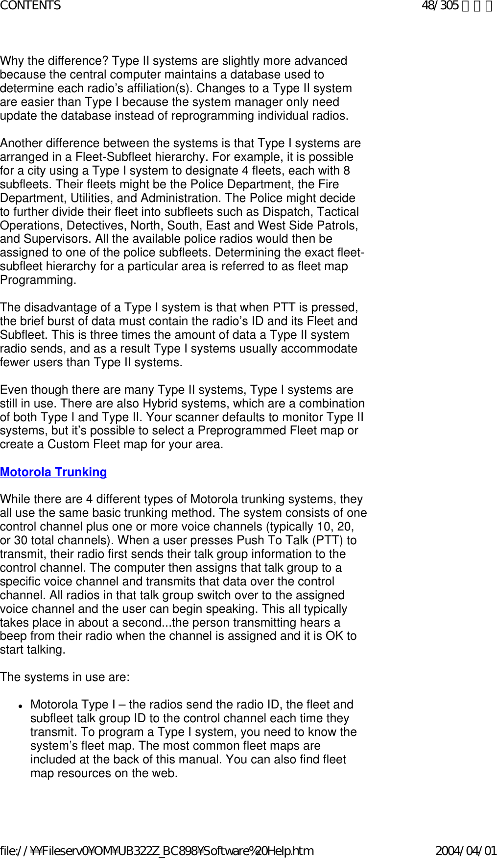 Why the difference? Type II systems are slightly more advanced because the central computer maintains a database used to determine each radio’s affiliation(s). Changes to a Type II system are easier than Type I because the system manager only need update the database instead of reprogramming individual radios.    Another difference between the systems is that Type I systems are arranged in a Fleet-Subfleet hierarchy. For example, it is possible for a city using a Type I system to designate 4 fleets, each with 8 subfleets. Their fleets might be the Police Department, the Fire Department, Utilities, and Administration. The Police might decide to further divide their fleet into subfleets such as Dispatch, Tactical Operations, Detectives, North, South, East and West Side Patrols, and Supervisors. All the available police radios would then be assigned to one of the police subfleets. Determining the exact fleet-subfleet hierarchy for a particular area is referred to as fleet map Programming.    The disadvantage of a Type I system is that when PTT is pressed, the brief burst of data must contain the radio’s ID and its Fleet and Subfleet. This is three times the amount of data a Type II system radio sends, and as a result Type I systems usually accommodate fewer users than Type II systems.    Even though there are many Type II systems, Type I systems are still in use. There are also Hybrid systems, which are a combination of both Type I and Type II. Your scanner defaults to monitor Type II systems, but it’s possible to select a Preprogrammed Fleet map or create a Custom Fleet map for your area.    Motorola Trunking   While there are 4 different types of Motorola trunking systems, they all use the same basic trunking method. The system consists of one control channel plus one or more voice channels (typically 10, 20, or 30 total channels). When a user presses Push To Talk (PTT) to transmit, their radio first sends their talk group information to the control channel. The computer then assigns that talk group to a specific voice channel and transmits that data over the control channel. All radios in that talk group switch over to the assigned voice channel and the user can begin speaking. This all typically takes place in about a second...the person transmitting hears a beep from their radio when the channel is assigned and it is OK to start talking.    The systems in use are:    zMotorola Type I – the radios send the radio ID, the fleet and subfleet talk group ID to the control channel each time they transmit. To program a Type I system, you need to know the system’s fleet map. The most common fleet maps are included at the back of this manual. You can also find fleet map resources on the web.    48/305 ページCONTENTS2004/04/01file://¥¥Fileserv0¥OM¥UB322Z_BC898¥Software%20Help.htm