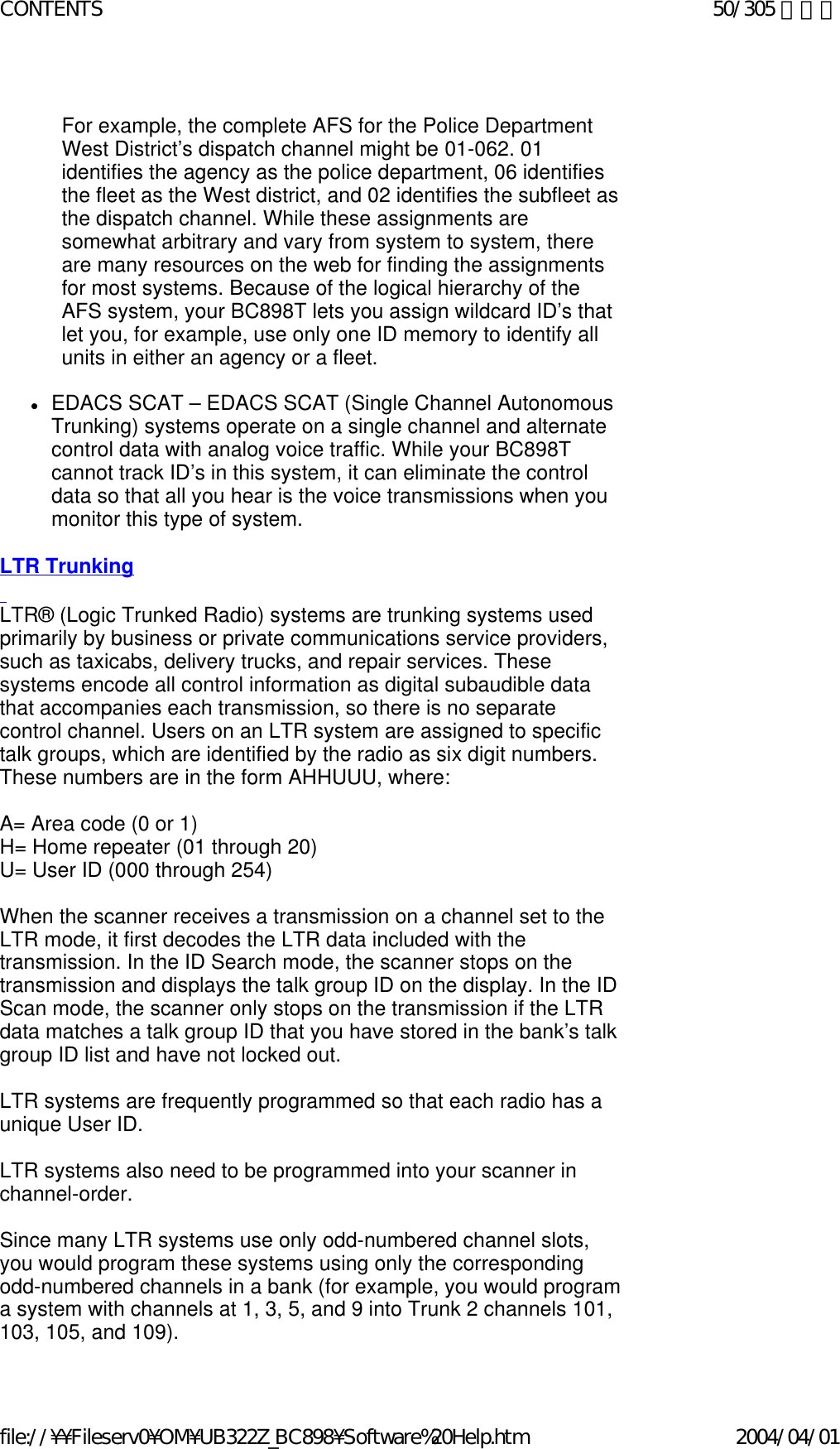   For example, the complete AFS for the Police Department West District’s dispatch channel might be 01-062. 01 identifies the agency as the police department, 06 identifies the fleet as the West district, and 02 identifies the subfleet as the dispatch channel. While these assignments are somewhat arbitrary and vary from system to system, there are many resources on the web for finding the assignments for most systems. Because of the logical hierarchy of the AFS system, your BC898T lets you assign wildcard ID’s that let you, for example, use only one ID memory to identify all units in either an agency or a fleet.   zEDACS SCAT – EDACS SCAT (Single Channel Autonomous Trunking) systems operate on a single channel and alternate control data with analog voice traffic. While your BC898T cannot track ID’s in this system, it can eliminate the control data so that all you hear is the voice transmissions when you monitor this type of system.    LTR Trunking   LTR® (Logic Trunked Radio) systems are trunking systems used primarily by business or private communications service providers, such as taxicabs, delivery trucks, and repair services. These systems encode all control information as digital subaudible data that accompanies each transmission, so there is no separate control channel. Users on an LTR system are assigned to specific talk groups, which are identified by the radio as six digit numbers. These numbers are in the form AHHUUU, where:    A= Area code (0 or 1)  H= Home repeater (01 through 20)  U= User ID (000 through 254)    When the scanner receives a transmission on a channel set to the LTR mode, it first decodes the LTR data included with the transmission. In the ID Search mode, the scanner stops on the transmission and displays the talk group ID on the display. In the ID Scan mode, the scanner only stops on the transmission if the LTR data matches a talk group ID that you have stored in the bank’s talk group ID list and have not locked out.    LTR systems are frequently programmed so that each radio has a unique User ID.    LTR systems also need to be programmed into your scanner in channel-order.    Since many LTR systems use only odd-numbered channel slots, you would program these systems using only the corresponding odd-numbered channels in a bank (for example, you would program a system with channels at 1, 3, 5, and 9 into Trunk 2 channels 101, 103, 105, and 109).  50/305 ページCONTENTS2004/04/01file://¥¥Fileserv0¥OM¥UB322Z_BC898¥Software%20Help.htm