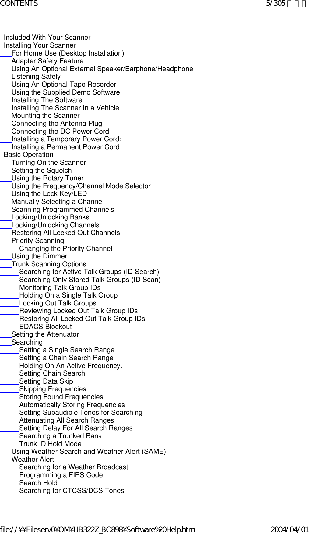   Included With Your Scanner    Installing Your Scanner       For Home Use (Desktop Installation)       Adapter Safety Feature       Using An Optional External Speaker/Earphone/Headphone       Listening Safely       Using An Optional Tape Recorder       Using the Supplied Demo Software       Installing The Software       Installing The Scanner In a Vehicle       Mounting the Scanner       Connecting the Antenna Plug       Connecting the DC Power Cord       Installing a Temporary Power Cord:        Installing a Permanent Power Cord   Basic Operation       Turning On the Scanner       Setting the Squelch       Using the Rotary Tuner       Using the Frequency/Channel Mode Selector       Using the Lock Key/LED       Manually Selecting a Channel       Scanning Programmed Channels       Locking/Unlocking Banks       Locking/Unlocking Channels       Restoring All Locked Out Channels       Priority Scanning           Changing the Priority Channel       Using the Dimmer       Trunk Scanning Options           Searching for Active Talk Groups (ID Search)            Searching Only Stored Talk Groups (ID Scan)           Monitoring Talk Group IDs           Holding On a Single Talk Group           Locking Out Talk Groups           Reviewing Locked Out Talk Group IDs           Restoring All Locked Out Talk Group IDs           EDACS Blockout       Setting the Attenuator       Searching           Setting a Single Search Range           Setting a Chain Search Range           Holding On An Active Frequency.            Setting Chain Search           Setting Data Skip           Skipping Frequencies           Storing Found Frequencies           Automatically Storing Frequencies           Setting Subaudible Tones for Searching           Attenuating All Search Ranges           Setting Delay For All Search Ranges           Searching a Trunked Bank           Trunk ID Hold Mode       Using Weather Search and Weather Alert (SAME)       Weather Alert           Searching for a Weather Broadcast            Programming a FIPS Code           Search Hold           Searching for CTCSS/DCS Tones5/305 ページCONTENTS2004/04/01file://¥¥Fileserv0¥OM¥UB322Z_BC898¥Software%20Help.htm