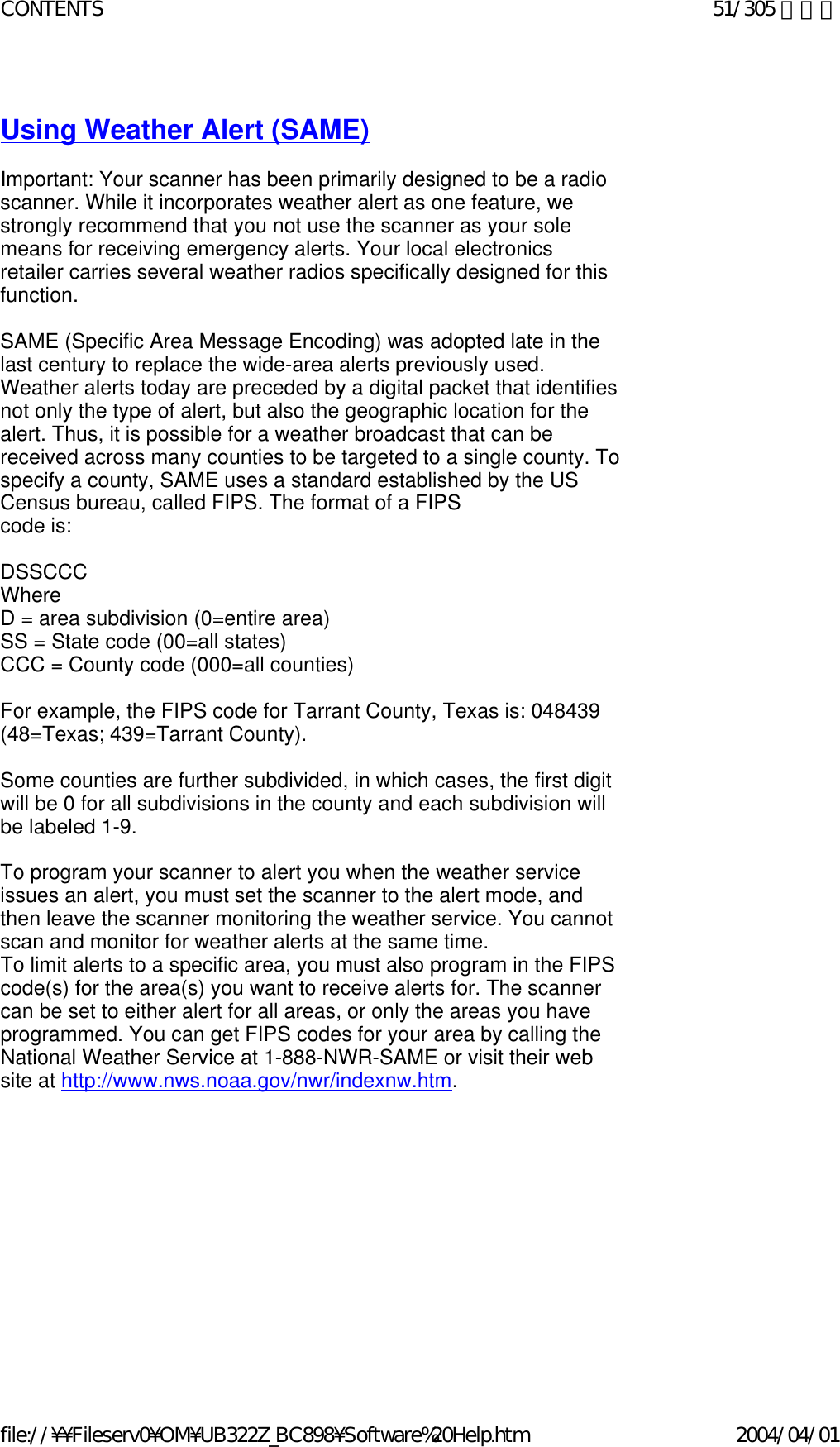   Using Weather Alert (SAME)   Important: Your scanner has been primarily designed to be a radio scanner. While it incorporates weather alert as one feature, we strongly recommend that you not use the scanner as your sole means for receiving emergency alerts. Your local electronics retailer carries several weather radios specifically designed for this function.    SAME (Specific Area Message Encoding) was adopted late in the last century to replace the wide-area alerts previously used. Weather alerts today are preceded by a digital packet that identifies not only the type of alert, but also the geographic location for the alert. Thus, it is possible for a weather broadcast that can be received across many counties to be targeted to a single county. To specify a county, SAME uses a standard established by the US Census bureau, called FIPS. The format of a FIPS  code is:    DSSCCC  Where  D = area subdivision (0=entire area)  SS = State code (00=all states)  CCC = County code (000=all counties)    For example, the FIPS code for Tarrant County, Texas is: 048439 (48=Texas; 439=Tarrant County).    Some counties are further subdivided, in which cases, the first digit will be 0 for all subdivisions in the county and each subdivision will be labeled 1-9.    To program your scanner to alert you when the weather service issues an alert, you must set the scanner to the alert mode, and then leave the scanner monitoring the weather service. You cannot scan and monitor for weather alerts at the same time.  To limit alerts to a specific area, you must also program in the FIPS code(s) for the area(s) you want to receive alerts for. The scanner can be set to either alert for all areas, or only the areas you have programmed. You can get FIPS codes for your area by calling the National Weather Service at 1-888-NWR-SAME or visit their web site at http://www.nws.noaa.gov/nwr/indexnw.htm.    51/305 ページCONTENTS2004/04/01file://¥¥Fileserv0¥OM¥UB322Z_BC898¥Software%20Help.htm