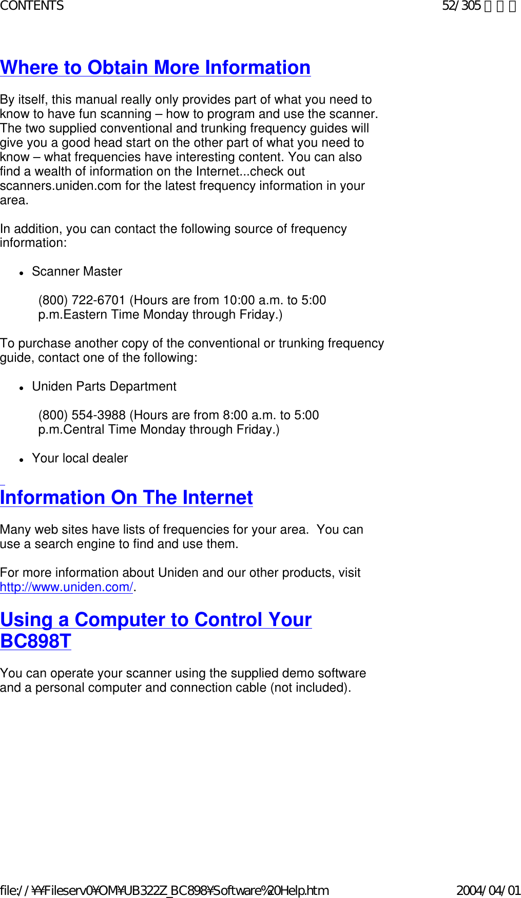 Where to Obtain More Information    By itself, this manual really only provides part of what you need to know to have fun scanning – how to program and use the scanner. The two supplied conventional and trunking frequency guides will give you a good head start on the other part of what you need to know – what frequencies have interesting content. You can also find a wealth of information on the Internet...check out scanners.uniden.com for the latest frequency information in your area.    In addition, you can contact the following source of frequency information:    zScanner Master    (800) 722-6701 (Hours are from 10:00 a.m. to 5:00 p.m.Eastern Time Monday through Friday.)   To purchase another copy of the conventional or trunking frequency guide, contact one of the following:    zUniden Parts Department    (800) 554-3988 (Hours are from 8:00 a.m. to 5:00 p.m.Central Time Monday through Friday.)   zYour local dealer    Information On The Internet    Many web sites have lists of frequencies for your area.  You can use a search engine to find and use them.     For more information about Uniden and our other products, visit http://www.uniden.com/.   Using a Computer to Control Your BC898T   You can operate your scanner using the supplied demo software and a personal computer and connection cable (not included).    52/305 ページCONTENTS2004/04/01file://¥¥Fileserv0¥OM¥UB322Z_BC898¥Software%20Help.htm