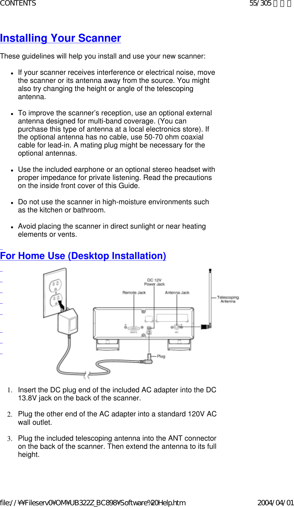 Installing Your Scanner    These guidelines will help you install and use your new scanner:    zIf your scanner receives interference or electrical noise, move the scanner or its antenna away from the source. You might also try changing the height or angle of the telescoping antenna.    zTo improve the scanner’s reception, use an optional external antenna designed for multi-band coverage. (You can purchase this type of antenna at a local electronics store). If the optional antenna has no cable, use 50-70 ohm coaxial cable for lead-in. A mating plug might be necessary for the optional antennas.    zUse the included earphone or an optional stereo headset with proper impedance for private listening. Read the precautions on the inside front cover of this Guide.    zDo not use the scanner in high-moisture environments such as the kitchen or bathroom.    zAvoid placing the scanner in direct sunlight or near heating elements or vents.    For Home Use (Desktop Installation)                        1. Insert the DC plug end of the included AC adapter into the DC 13.8V jack on the back of the scanner.    2. Plug the other end of the AC adapter into a standard 120V AC wall outlet.    3. Plug the included telescoping antenna into the ANT connector on the back of the scanner. Then extend the antenna to its full height.    55/305 ページCONTENTS2004/04/01file://¥¥Fileserv0¥OM¥UB322Z_BC898¥Software%20Help.htm