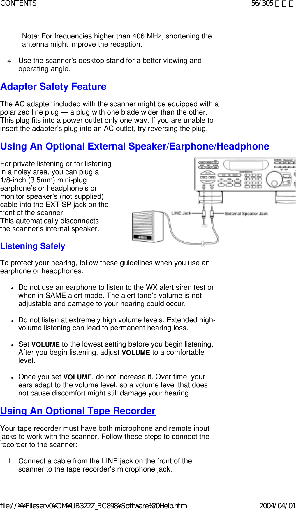 Note: For frequencies higher than 406 MHz, shortening the antenna might improve the reception.    4. Use the scanner’s desktop stand for a better viewing and operating angle.    Adapter Safety Feature   The AC adapter included with the scanner might be equipped with a polarized line plug — a plug with one blade wider than the other. This plug fits into a power outlet only one way. If you are unable to insert the adapter’s plug into an AC outlet, try reversing the plug.    Using An Optional External Speaker/Earphone/Headphone   For private listening or for listening in a noisy area, you can plug a  1/8-inch (3.5mm) mini-plug  earphone’s or headphone’s or  monitor speaker’s (not supplied)  cable into the EXT SP jack on the  front of the scanner.  This automatically disconnects  the scanner’s internal speaker.    Listening Safely   To protect your hearing, follow these guidelines when you use an earphone or headphones.    zDo not use an earphone to listen to the WX alert siren test or when in SAME alert mode. The alert tone’s volume is not adjustable and damage to your hearing could occur.    zDo not listen at extremely high volume levels. Extended high-volume listening can lead to permanent hearing loss.    zSet VOLUME to the lowest setting before you begin listening. After you begin listening, adjust VOLUME to a comfortable level.    zOnce you set VOLUME, do not increase it. Over time, your ears adapt to the volume level, so a volume level that does not cause discomfort might still damage your hearing.    Using An Optional Tape Recorder   Your tape recorder must have both microphone and remote input jacks to work with the scanner. Follow these steps to connect the recorder to the scanner:     1. Connect a cable from the LINE jack on the front of the scanner to the tape recorder’s microphone jack.56/305 ページCONTENTS2004/04/01file://¥¥Fileserv0¥OM¥UB322Z_BC898¥Software%20Help.htm