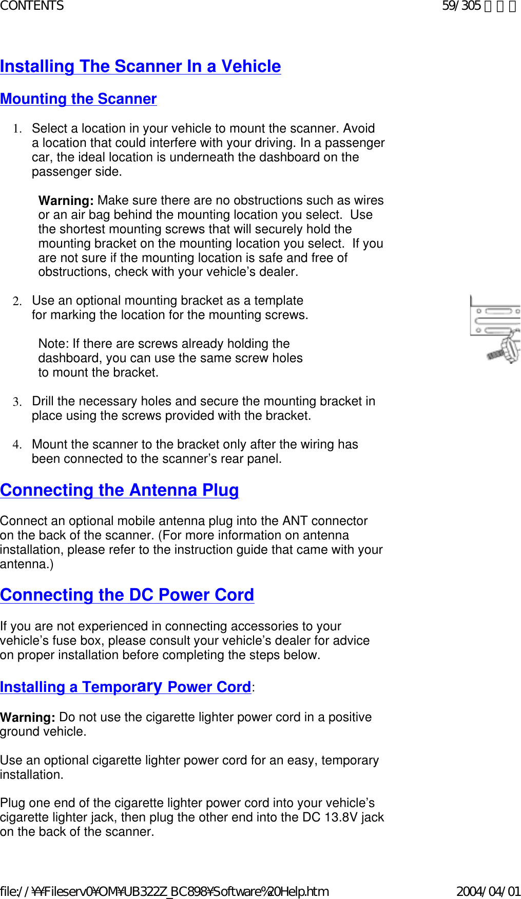 Installing The Scanner In a Vehicle   Mounting the Scanner   1. Select a location in your vehicle to mount the scanner. Avoid a location that could interfere with your driving. In a passenger car, the ideal location is underneath the dashboard on the passenger side.    Warning: Make sure there are no obstructions such as wires or an air bag behind the mounting location you select.  Use the shortest mounting screws that will securely hold the mounting bracket on the mounting location you select.  If you are not sure if the mounting location is safe and free of obstructions, check with your vehicle’s dealer.   2. Use an optional mounting bracket as a template for marking the location for the mounting screws.    Note: If there are screws already holding the  dashboard, you can use the same screw holes  to mount the bracket.    3. Drill the necessary holes and secure the mounting bracket in place using the screws provided with the bracket.    4. Mount the scanner to the bracket only after the wiring has been connected to the scanner’s rear panel.    Connecting the Antenna Plug   Connect an optional mobile antenna plug into the ANT connector on the back of the scanner. (For more information on antenna installation, please refer to the instruction guide that came with your antenna.)    Connecting the DC Power Cord   If you are not experienced in connecting accessories to your vehicle’s fuse box, please consult your vehicle’s dealer for advice on proper installation before completing the steps below.    Installing a Temporary Power Cord:    Warning: Do not use the cigarette lighter power cord in a positive ground vehicle.    Use an optional cigarette lighter power cord for an easy, temporary installation.    Plug one end of the cigarette lighter power cord into your vehicle’s cigarette lighter jack, then plug the other end into the DC 13.8V jack on the back of the scanner.  59/305 ページCONTENTS2004/04/01file://¥¥Fileserv0¥OM¥UB322Z_BC898¥Software%20Help.htm