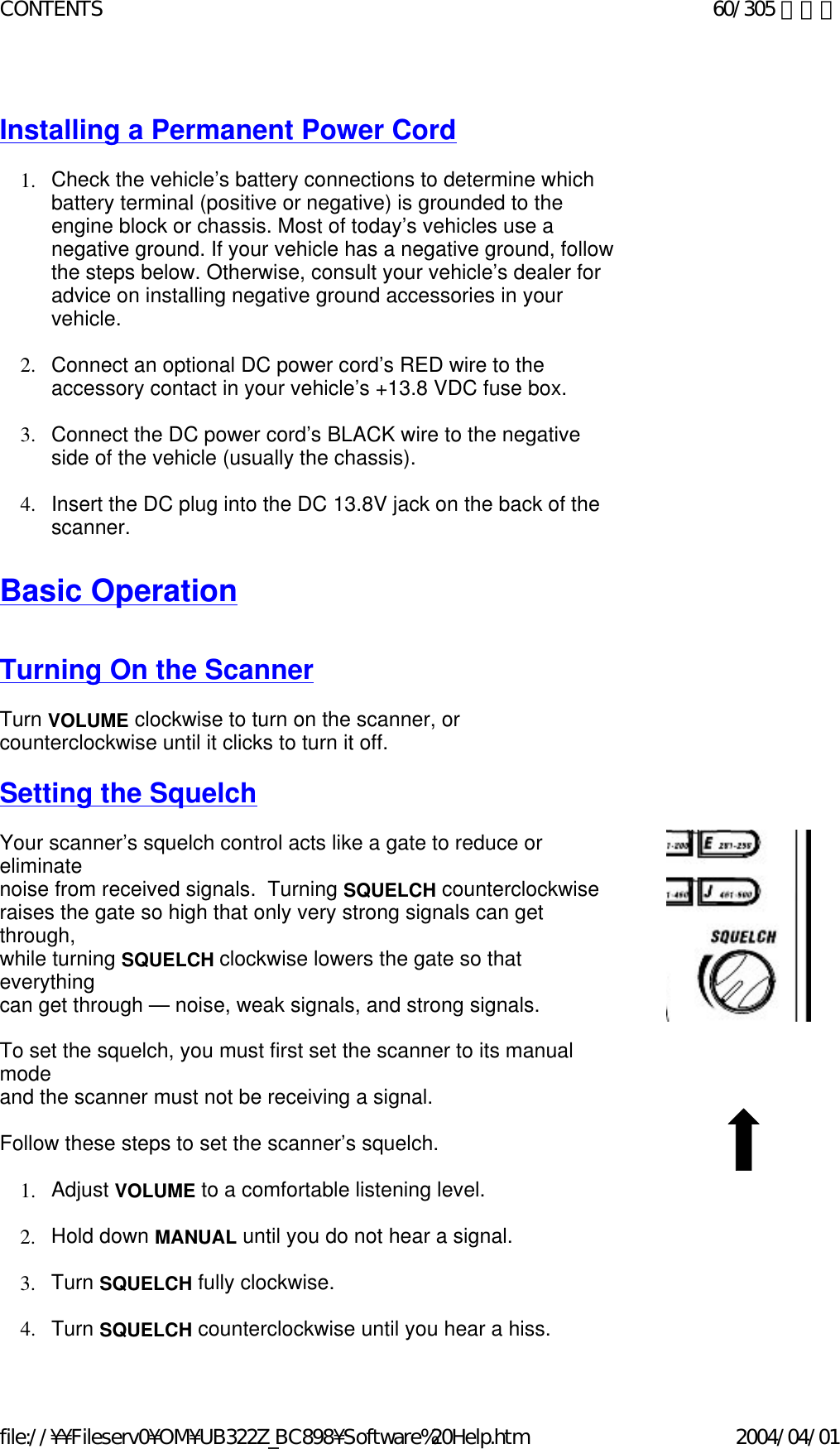   Installing a Permanent Power Cord   1. Check the vehicle’s battery connections to determine which battery terminal (positive or negative) is grounded to the engine block or chassis. Most of today’s vehicles use a negative ground. If your vehicle has a negative ground, follow the steps below. Otherwise, consult your vehicle’s dealer for advice on installing negative ground accessories in your vehicle.    2. Connect an optional DC power cord’s RED wire to the accessory contact in your vehicle’s +13.8 VDC fuse box.    3. Connect the DC power cord’s BLACK wire to the negative side of the vehicle (usually the chassis).    4. Insert the DC plug into the DC 13.8V jack on the back of the scanner.    Basic Operation     Turning On the Scanner   Turn VOLUME clockwise to turn on the scanner, or counterclockwise until it clicks to turn it off.   Setting the Squelch   Your scanner’s squelch control acts like a gate to reduce or eliminate  noise from received signals.  Turning SQUELCH counterclockwise  raises the gate so high that only very strong signals can get through,  while turning SQUELCH clockwise lowers the gate so that everything  can get through — noise, weak signals, and strong signals.    To set the squelch, you must first set the scanner to its manual mode  and the scanner must not be receiving a signal.   Follow these steps to set the scanner’s squelch.   1. Adjust VOLUME to a comfortable listening level.     2. Hold down MANUAL until you do not hear a signal.    3. Turn SQUELCH fully clockwise.    4. Turn SQUELCH counterclockwise until you hear a hiss. 60/305 ページCONTENTS2004/04/01file://¥¥Fileserv0¥OM¥UB322Z_BC898¥Software%20Help.htm