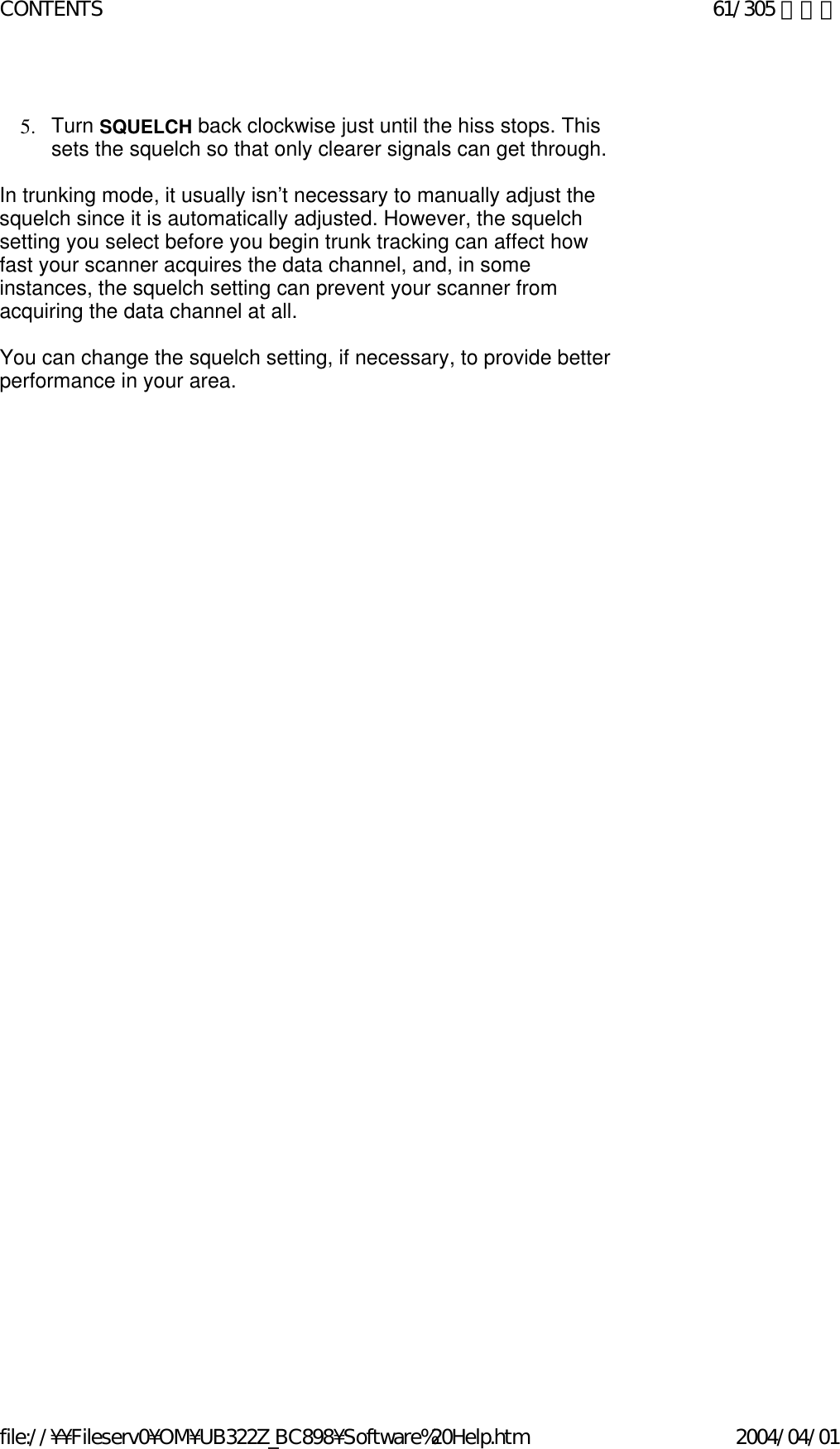    5. Turn SQUELCH back clockwise just until the hiss stops. This sets the squelch so that only clearer signals can get through.     In trunking mode, it usually isn’t necessary to manually adjust the squelch since it is automatically adjusted. However, the squelch setting you select before you begin trunk tracking can affect how fast your scanner acquires the data channel, and, in some instances, the squelch setting can prevent your scanner from acquiring the data channel at all.    You can change the squelch setting, if necessary, to provide better performance in your area.    61/305 ページCONTENTS2004/04/01file://¥¥Fileserv0¥OM¥UB322Z_BC898¥Software%20Help.htm