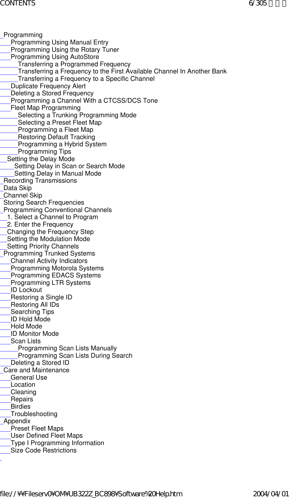   Programming       Programming Using Manual Entry       Programming Using the Rotary Tuner       Programming Using AutoStore           Transferring a Programmed Frequency           Transferring a Frequency to the First Available Channel In Another Bank           Transferring a Frequency to a Specific Channel       Duplicate Frequency Alert       Deleting a Stored Frequency       Programming a Channel With a CTCSS/DCS Tone       Fleet Map Programming           Selecting a Trunking Programming Mode           Selecting a Preset Fleet Map            Programming a Fleet Map           Restoring Default Tracking           Programming a Hybrid System           Programming Tips     Setting the Delay Mode         Setting Delay in Scan or Search Mode         Setting Delay in Manual Mode   Recording Transmissions   Data Skip   Channel Skip   Storing Search Frequencies   Programming Conventional Channels     1. Select a Channel to Program     2. Enter the Frequency     Changing the Frequency Step     Setting the Modulation Mode     Setting Priority Channels   Programming Trunked Systems       Channel Activity Indicators       Programming Motorola Systems       Programming EDACS Systems       Programming LTR Systems       ID Lockout       Restoring a Single ID       Restoring All IDs       Searching Tips       ID Hold Mode       Hold Mode       ID Monitor Mode       Scan Lists           Programming Scan Lists Manually           Programming Scan Lists During Search        Deleting a Stored ID   Care and Maintenance       General Use       Location       Cleaning       Repairs       Birdies       Troubleshooting   Appendix       Preset Fleet Maps       User Defined Fleet Maps       Type I Programming Information        Size Code Restrictions    6/305 ページCONTENTS2004/04/01file://¥¥Fileserv0¥OM¥UB322Z_BC898¥Software%20Help.htm