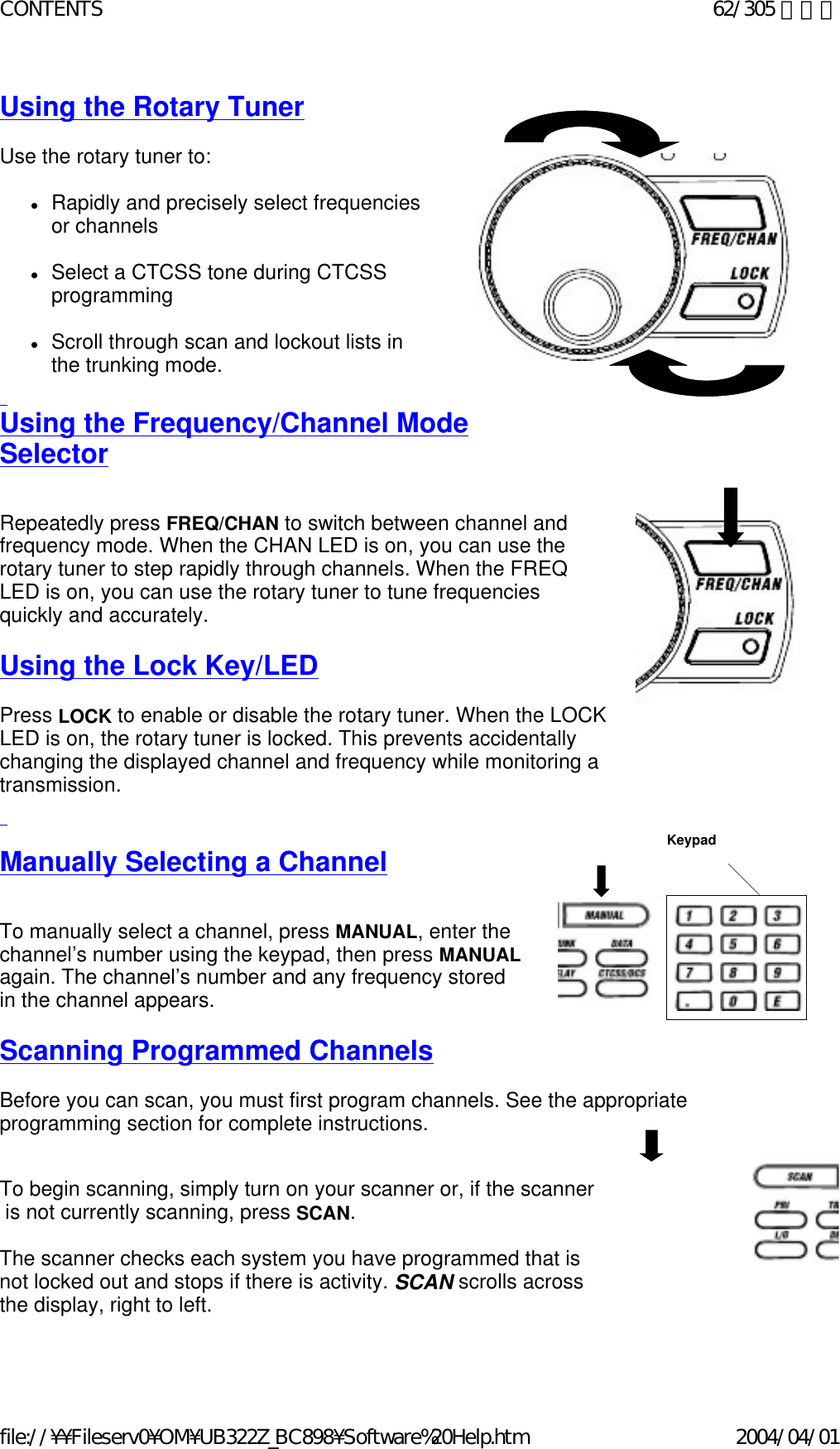 Using the Rotary Tuner     Use the rotary tuner to:    zRapidly and precisely select frequencies  or channels    zSelect a CTCSS tone during CTCSS  programming    zScroll through scan and lockout lists in  the trunking mode.    Using the Frequency/Channel Mode  Selector    Repeatedly press FREQ/CHAN to switch between channel and  frequency mode. When the CHAN LED is on, you can use the  rotary tuner to step rapidly through channels. When the FREQ  LED is on, you can use the rotary tuner to tune frequencies  quickly and accurately.    Using the Lock Key/LED   Press LOCK to enable or disable the rotary tuner. When the LOCK LED is on, the rotary tuner is locked. This prevents accidentally changing the displayed channel and frequency while monitoring a transmission.     Manually Selecting a Channel    To manually select a channel, press MANUAL, enter the channel’s number using the keypad, then press MANUAL  again. The channel’s number and any frequency stored  in the channel appears.   Scanning Programmed Channels   Before you can scan, you must first program channels. See the appropriate programming section for complete instructions.     To begin scanning, simply turn on your scanner or, if the scanner  is not currently scanning, press SCAN.    The scanner checks each system you have programmed that is  not locked out and stops if there is activity. SCAN scrolls across the display, right to left.    Keypad 62/305 ページCONTENTS2004/04/01file://¥¥Fileserv0¥OM¥UB322Z_BC898¥Software%20Help.htm