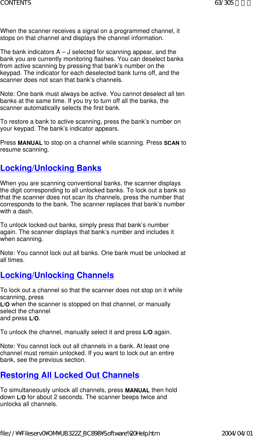 When the scanner receives a signal on a programmed channel, it stops on that channel and displays the channel information.    The bank indicators A – J selected for scanning appear, and the bank you are currently monitoring flashes. You can deselect banks from active scanning by pressing that bank’s number on the keypad. The indicator for each deselected bank turns off, and the scanner does not scan that bank’s channels.    Note: One bank must always be active. You cannot deselect all ten banks at the same time. If you try to turn off all the banks, the scanner automatically selects the first bank.    To restore a bank to active scanning, press the bank’s number on your keypad. The bank’s indicator appears.    Press MANUAL to stop on a channel while scanning. Press SCAN to resume scanning.   Locking/Unlocking Banks   When you are scanning conventional banks, the scanner displays the digit corresponding to all unlocked banks. To lock out a bank so that the scanner does not scan its channels, press the number that corresponds to the bank. The scanner replaces that bank’s number with a dash.    To unlock locked-out banks, simply press that bank’s number again. The scanner displays that bank’s number and includes it when scanning.    Note: You cannot lock out all banks. One bank must be unlocked at all times.    Locking/Unlocking Channels   To lock out a channel so that the scanner does not stop on it while scanning, press  L/O when the scanner is stopped on that channel, or manually select the channel  and press L/O.    To unlock the channel, manually select it and press L/O again.    Note: You cannot lock out all channels in a bank. At least one channel must remain unlocked. If you want to lock out an entire bank, see the previous section.    Restoring All Locked Out Channels   To simultaneously unlock all channels, press MANUAL then hold down L/O for about 2 seconds. The scanner beeps twice and unlocks all channels.  63/305 ページCONTENTS2004/04/01file://¥¥Fileserv0¥OM¥UB322Z_BC898¥Software%20Help.htm