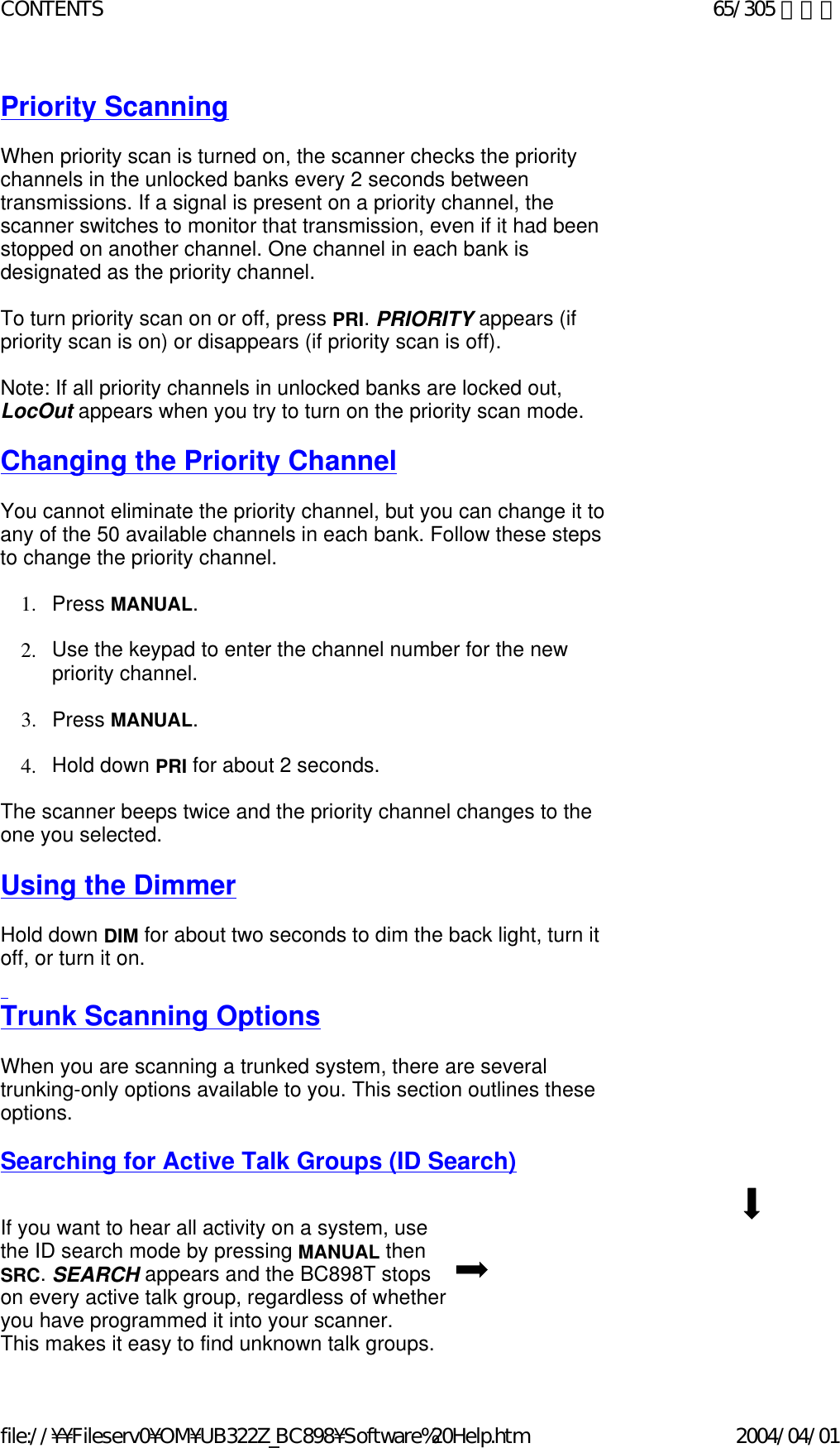 Priority Scanning   When priority scan is turned on, the scanner checks the priority channels in the unlocked banks every 2 seconds between transmissions. If a signal is present on a priority channel, the scanner switches to monitor that transmission, even if it had been stopped on another channel. One channel in each bank is designated as the priority channel.    To turn priority scan on or off, press PRI. PRIORITY appears (if priority scan is on) or disappears (if priority scan is off).    Note: If all priority channels in unlocked banks are locked out, LocOut appears when you try to turn on the priority scan mode.    Changing the Priority Channel   You cannot eliminate the priority channel, but you can change it to any of the 50 available channels in each bank. Follow these steps to change the priority channel.   1. Press MANUAL.    2. Use the keypad to enter the channel number for the new priority channel.    3. Press MANUAL.    4. Hold down PRI for about 2 seconds.    The scanner beeps twice and the priority channel changes to the one you selected.   Using the Dimmer   Hold down DIM for about two seconds to dim the back light, turn it off, or turn it on.   Trunk Scanning Options   When you are scanning a trunked system, there are several trunking-only options available to you. This section outlines these options.    Searching for Active Talk Groups (ID Search)     If you want to hear all activity on a system, use  the ID search mode by pressing MANUAL then  SRC. SEARCH appears and the BC898T stops  on every active talk group, regardless of whether you have programmed it into your scanner.  This makes it easy to find unknown talk groups.65/305 ページCONTENTS2004/04/01file://¥¥Fileserv0¥OM¥UB322Z_BC898¥Software%20Help.htm