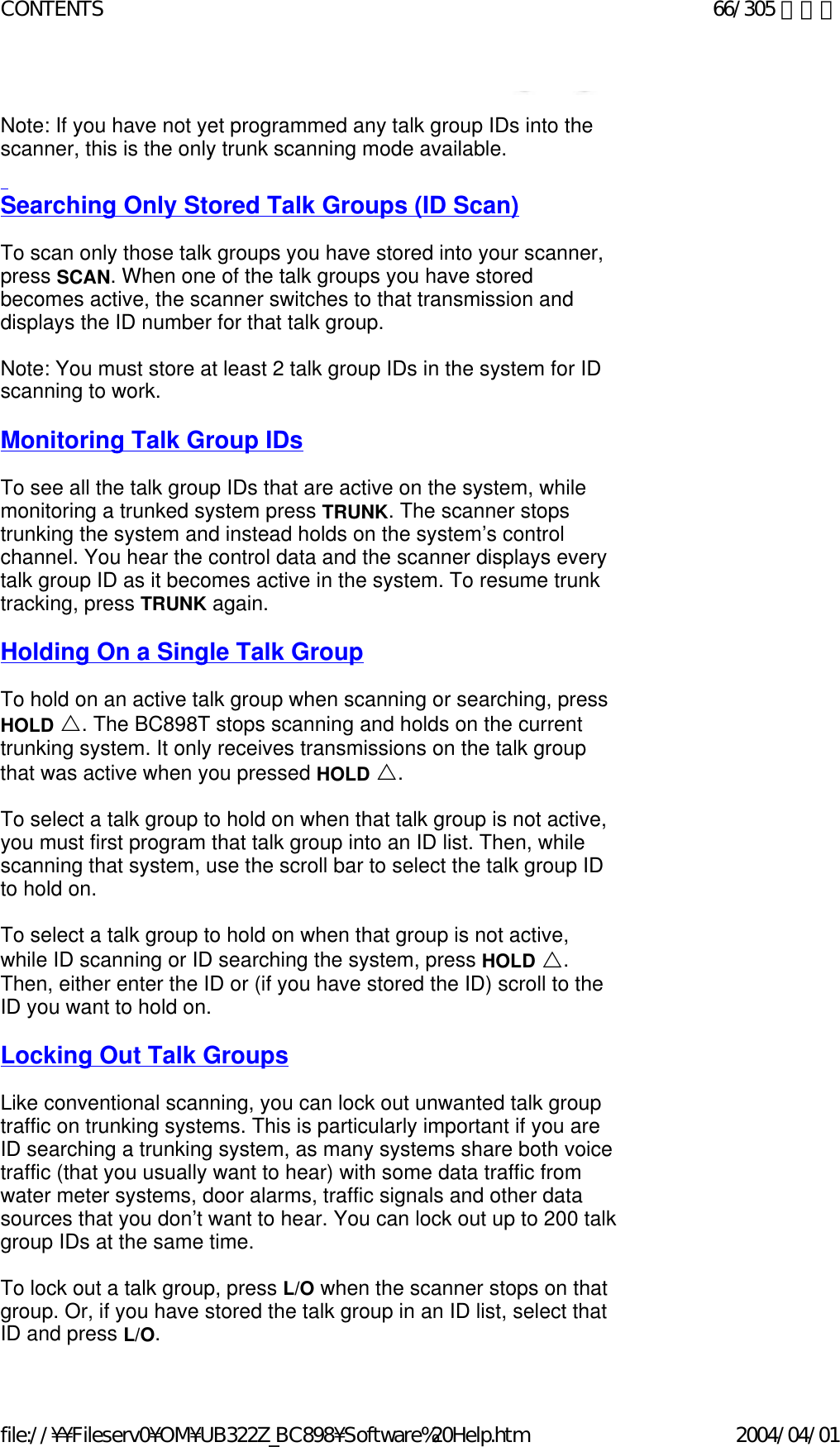   Note: If you have not yet programmed any talk group IDs into the scanner, this is the only trunk scanning mode available.    Searching Only Stored Talk Groups (ID Scan)   To scan only those talk groups you have stored into your scanner, press SCAN. When one of the talk groups you have stored becomes active, the scanner switches to that transmission and displays the ID number for that talk group.    Note: You must store at least 2 talk group IDs in the system for ID scanning to work.    Monitoring Talk Group IDs   To see all the talk group IDs that are active on the system, while monitoring a trunked system press TRUNK. The scanner stops trunking the system and instead holds on the system’s control channel. You hear the control data and the scanner displays every talk group ID as it becomes active in the system. To resume trunk tracking, press TRUNK again.    Holding On a Single Talk Group   To hold on an active talk group when scanning or searching, press HOLD U. The BC898T stops scanning and holds on the current trunking system. It only receives transmissions on the talk group that was active when you pressed HOLD U.    To select a talk group to hold on when that talk group is not active, you must first program that talk group into an ID list. Then, while scanning that system, use the scroll bar to select the talk group ID to hold on.    To select a talk group to hold on when that group is not active, while ID scanning or ID searching the system, press HOLD U. Then, either enter the ID or (if you have stored the ID) scroll to the ID you want to hold on.    Locking Out Talk Groups   Like conventional scanning, you can lock out unwanted talk group traffic on trunking systems. This is particularly important if you are ID searching a trunking system, as many systems share both voice traffic (that you usually want to hear) with some data traffic from water meter systems, door alarms, traffic signals and other data sources that you don’t want to hear. You can lock out up to 200 talk group IDs at the same time.   To lock out a talk group, press L/O when the scanner stops on that group. Or, if you have stored the talk group in an ID list, select that ID and press L/O.  66/305 ページCONTENTS2004/04/01file://¥¥Fileserv0¥OM¥UB322Z_BC898¥Software%20Help.htm