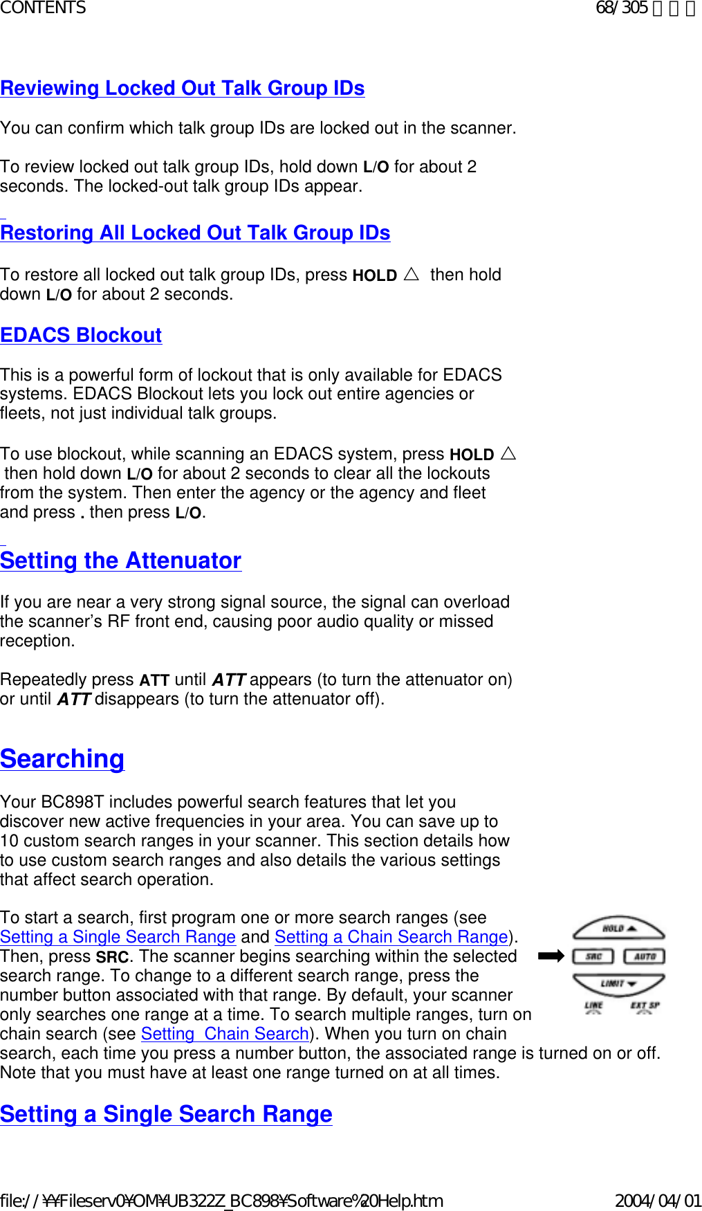 Reviewing Locked Out Talk Group IDs   You can confirm which talk group IDs are locked out in the scanner.    To review locked out talk group IDs, hold down L/O for about 2 seconds. The locked-out talk group IDs appear.   Restoring All Locked Out Talk Group IDs   To restore all locked out talk group IDs, press HOLD U  then hold down L/O for about 2 seconds.    EDACS Blockout   This is a powerful form of lockout that is only available for EDACS systems. EDACS Blockout lets you lock out entire agencies or fleets, not just individual talk groups.    To use blockout, while scanning an EDACS system, press HOLD U  then hold down L/O for about 2 seconds to clear all the lockouts from the system. Then enter the agency or the agency and fleet and press . then press L/O.    Setting the Attenuator   If you are near a very strong signal source, the signal can overload the scanner’s RF front end, causing poor audio quality or missed reception.     Repeatedly press ATT until ATT appears (to turn the attenuator on) or until ATT disappears (to turn the attenuator off).    Searching   Your BC898T includes powerful search features that let you discover new active frequencies in your area. You can save up to 10 custom search ranges in your scanner. This section details how to use custom search ranges and also details the various settings that affect search operation.    To start a search, first program one or more search ranges (see  Setting a Single Search Range and Setting a Chain Search Range).  Then, press SRC. The scanner begins searching within the selected  search range. To change to a different search range, press the  number button associated with that range. By default, your scanner  only searches one range at a time. To search multiple ranges, turn on  chain search (see Setting  Chain Search). When you turn on chain  search, each time you press a number button, the associated range is turned on or off.  Note that you must have at least one range turned on at all times.    Setting a Single Search Range 68/305 ページCONTENTS2004/04/01file://¥¥Fileserv0¥OM¥UB322Z_BC898¥Software%20Help.htm