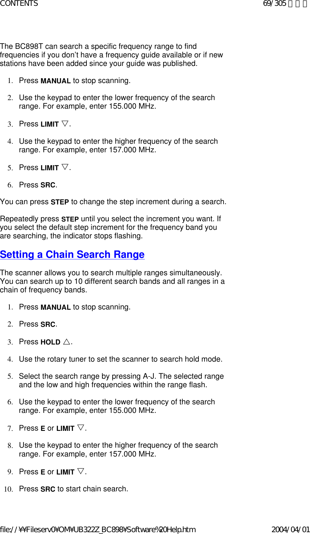   The BC898T can search a specific frequency range to find frequencies if you don’t have a frequency guide available or if new stations have been added since your guide was published.    1. Press MANUAL to stop scanning.    2. Use the keypad to enter the lower frequency of the search range. For example, enter 155.000 MHz.    3. Press LIMIT V.    4. Use the keypad to enter the higher frequency of the search range. For example, enter 157.000 MHz.    5. Press LIMIT V.    6. Press SRC.    You can press STEP to change the step increment during a search.    Repeatedly press STEP until you select the increment you want. If you select the default step increment for the frequency band you are searching, the indicator stops flashing.    Setting a Chain Search Range   The scanner allows you to search multiple ranges simultaneously. You can search up to 10 different search bands and all ranges in a chain of frequency bands.   1. Press MANUAL to stop scanning.    2. Press SRC.    3. Press HOLD U.    4. Use the rotary tuner to set the scanner to search hold mode.    5. Select the search range by pressing A-J. The selected range and the low and high frequencies within the range flash.    6. Use the keypad to enter the lower frequency of the search range. For example, enter 155.000 MHz.    7. Press E or LIMIT V.    8. Use the keypad to enter the higher frequency of the search range. For example, enter 157.000 MHz.    9. Press E or LIMIT V.    10. Press SRC to start chain search.69/305 ページCONTENTS2004/04/01file://¥¥Fileserv0¥OM¥UB322Z_BC898¥Software%20Help.htm