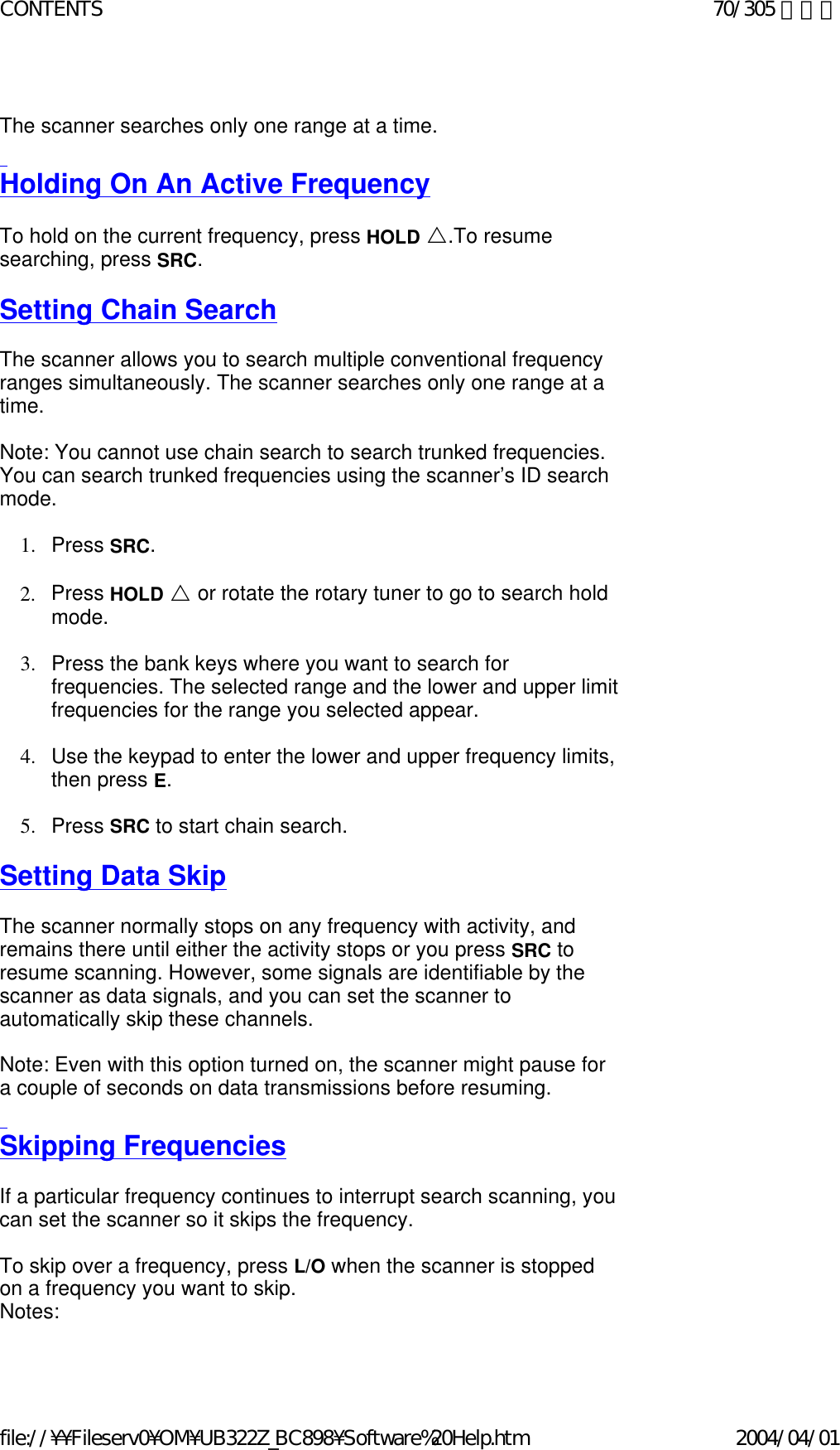   The scanner searches only one range at a time.    Holding On An Active Frequency   To hold on the current frequency, press HOLD U.To resume searching, press SRC.    Setting Chain Search   The scanner allows you to search multiple conventional frequency ranges simultaneously. The scanner searches only one range at a time.    Note: You cannot use chain search to search trunked frequencies. You can search trunked frequencies using the scanner’s ID search mode.   1. Press SRC.    2. Press HOLD U or rotate the rotary tuner to go to search hold mode.    3. Press the bank keys where you want to search for frequencies. The selected range and the lower and upper limit frequencies for the range you selected appear.    4. Use the keypad to enter the lower and upper frequency limits, then press E.    5. Press SRC to start chain search.    Setting Data Skip   The scanner normally stops on any frequency with activity, and remains there until either the activity stops or you press SRC to resume scanning. However, some signals are identifiable by the scanner as data signals, and you can set the scanner to automatically skip these channels.    Note: Even with this option turned on, the scanner might pause for a couple of seconds on data transmissions before resuming.    Skipping Frequencies   If a particular frequency continues to interrupt search scanning, you can set the scanner so it skips the frequency.    To skip over a frequency, press L/O when the scanner is stopped on a frequency you want to skip.  Notes:    70/305 ページCONTENTS2004/04/01file://¥¥Fileserv0¥OM¥UB322Z_BC898¥Software%20Help.htm