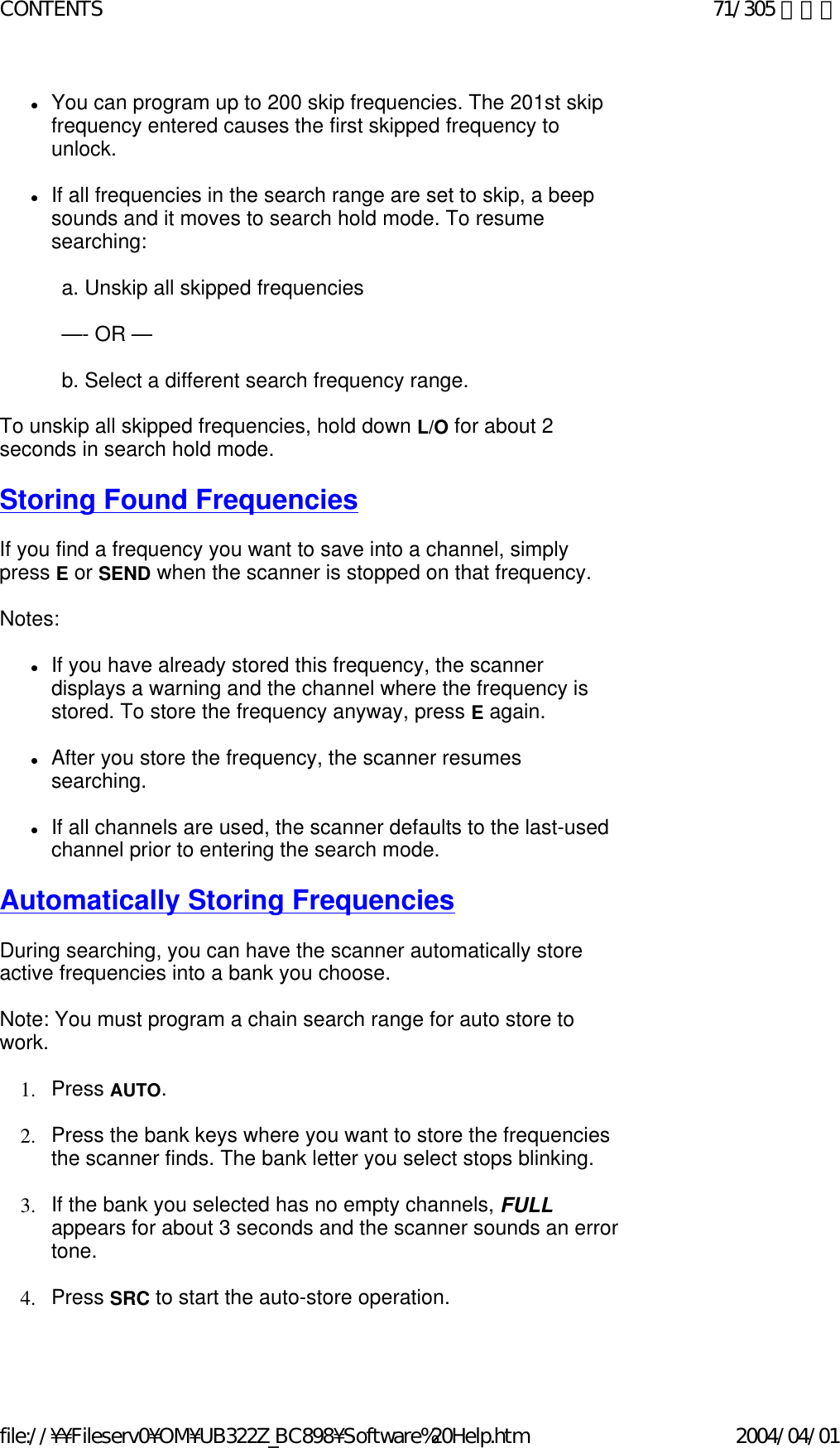 zYou can program up to 200 skip frequencies. The 201st skip frequency entered causes the first skipped frequency to unlock.    zIf all frequencies in the search range are set to skip, a beep sounds and it moves to search hold mode. To resume searching:    a. Unskip all skipped frequencies    —- OR —   b. Select a different search frequency range.    To unskip all skipped frequencies, hold down L/O for about 2 seconds in search hold mode.    Storing Found Frequencies   If you find a frequency you want to save into a channel, simply press E or SEND when the scanner is stopped on that frequency.    Notes:    zIf you have already stored this frequency, the scanner displays a warning and the channel where the frequency is stored. To store the frequency anyway, press E again.    zAfter you store the frequency, the scanner resumes searching.    zIf all channels are used, the scanner defaults to the last-used channel prior to entering the search mode.    Automatically Storing Frequencies   During searching, you can have the scanner automatically store active frequencies into a bank you choose.    Note: You must program a chain search range for auto store to work.    1. Press AUTO.    2. Press the bank keys where you want to store the frequencies the scanner finds. The bank letter you select stops blinking.    3. If the bank you selected has no empty channels, FULL appears for about 3 seconds and the scanner sounds an error tone.    4. Press SRC to start the auto-store operation.    71/305 ページCONTENTS2004/04/01file://¥¥Fileserv0¥OM¥UB322Z_BC898¥Software%20Help.htm