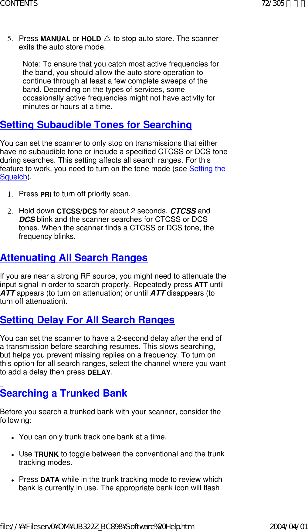 5. Press MANUAL or HOLD U to stop auto store. The scanner exits the auto store mode.    Note: To ensure that you catch most active frequencies for the band, you should allow the auto store operation to continue through at least a few complete sweeps of the band. Depending on the types of services, some occasionally active frequencies might not have activity for minutes or hours at a time.    Setting Subaudible Tones for Searching   You can set the scanner to only stop on transmissions that either have no subaudible tone or include a specified CTCSS or DCS tone during searches. This setting affects all search ranges. For this feature to work, you need to turn on the tone mode (see Setting the Squelch).    1. Press PRI to turn off priority scan.    2. Hold down CTCSS/DCS for about 2 seconds. CTCSS and DCS blink and the scanner searches for CTCSS or DCS tones. When the scanner finds a CTCSS or DCS tone, the frequency blinks.    Attenuating All Search Ranges   If you are near a strong RF source, you might need to attenuate the input signal in order to search properly. Repeatedly press ATT until ATT appears (to turn on attenuation) or until ATT disappears (to turn off attenuation).   Setting Delay For All Search Ranges   You can set the scanner to have a 2-second delay after the end of a transmission before searching resumes. This slows searching, but helps you prevent missing replies on a frequency. To turn on this option for all search ranges, select the channel where you want to add a delay then press DELAY.    Searching a Trunked Bank   Before you search a trunked bank with your scanner, consider the following:    zYou can only trunk track one bank at a time.    zUse TRUNK to toggle between the conventional and the trunk tracking modes.    zPress DATA while in the trunk tracking mode to review which bank is currently in use. The appropriate bank icon will flash 72/305 ページCONTENTS2004/04/01file://¥¥Fileserv0¥OM¥UB322Z_BC898¥Software%20Help.htm