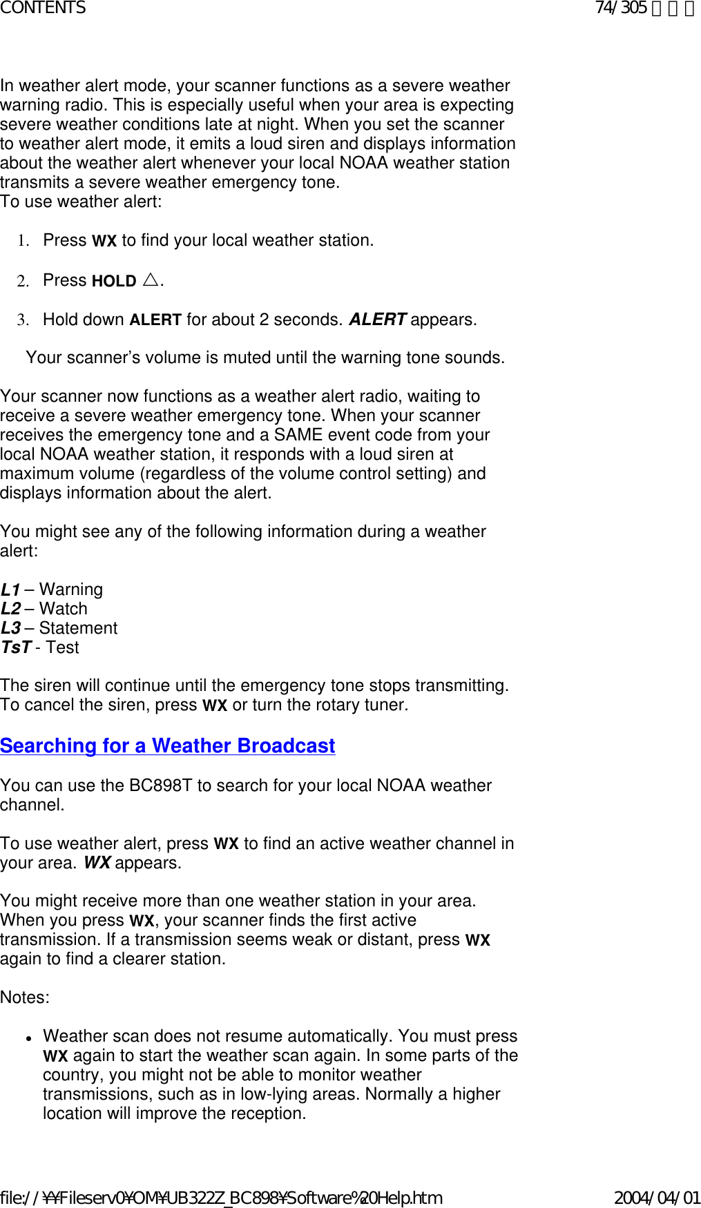 In weather alert mode, your scanner functions as a severe weather warning radio. This is especially useful when your area is expecting severe weather conditions late at night. When you set the scanner to weather alert mode, it emits a loud siren and displays information about the weather alert whenever your local NOAA weather station transmits a severe weather emergency tone. To use weather alert:    1. Press WX to find your local weather station.    2. Press HOLD U.    3. Hold down ALERT for about 2 seconds. ALERT appears.    Your scanner’s volume is muted until the warning tone sounds.    Your scanner now functions as a weather alert radio, waiting to receive a severe weather emergency tone. When your scanner receives the emergency tone and a SAME event code from your local NOAA weather station, it responds with a loud siren at maximum volume (regardless of the volume control setting) and displays information about the alert.   You might see any of the following information during a weather alert:   L1 – Warning L2 – Watch L3 – Statement TsT - Test   The siren will continue until the emergency tone stops transmitting. To cancel the siren, press WX or turn the rotary tuner.    Searching for a Weather Broadcast    You can use the BC898T to search for your local NOAA weather channel.    To use weather alert, press WX to find an active weather channel in your area. WX appears.    You might receive more than one weather station in your area. When you press WX, your scanner finds the first active transmission. If a transmission seems weak or distant, press WX again to find a clearer station.   Notes:    zWeather scan does not resume automatically. You must press WX again to start the weather scan again. In some parts of the country, you might not be able to monitor weather transmissions, such as in low-lying areas. Normally a higher location will improve the reception. 74/305 ページCONTENTS2004/04/01file://¥¥Fileserv0¥OM¥UB322Z_BC898¥Software%20Help.htm