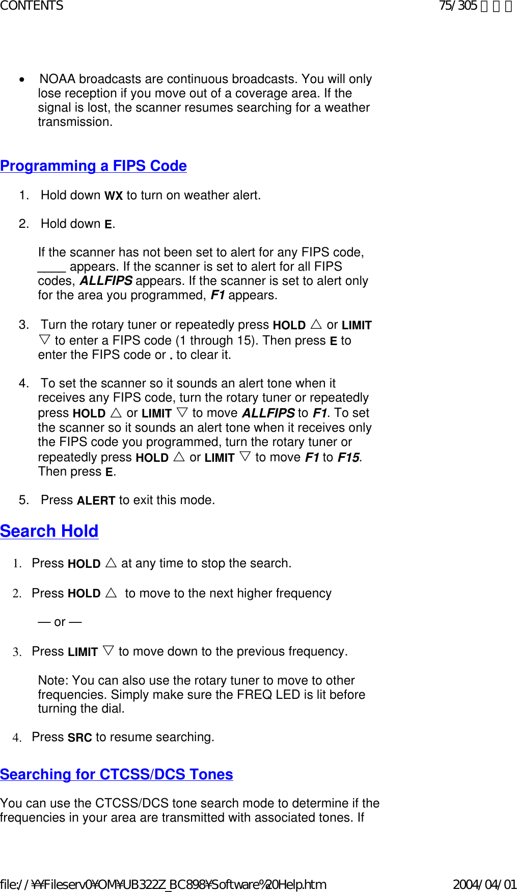  •        NOAA broadcasts are continuous broadcasts. You will only lose reception if you move out of a coverage area. If the signal is lost, the scanner resumes searching for a weather transmission.      Programming a FIPS Code   1.      Hold down WX to turn on weather alert.    2.      Hold down E.   If the scanner has not been set to alert for any FIPS code, ____ appears. If the scanner is set to alert for all FIPS codes, ALLFIPS appears. If the scanner is set to alert only for the area you programmed, F1 appears.   3.      Turn the rotary tuner or repeatedly press HOLD U or LIMIT V to enter a FIPS code (1 through 15). Then press E to enter the FIPS code or . to clear it.   4.      To set the scanner so it sounds an alert tone when it receives any FIPS code, turn the rotary tuner or repeatedly press HOLD U or LIMIT V to move ALLFIPS to F1. To set the scanner so it sounds an alert tone when it receives only the FIPS code you programmed, turn the rotary tuner or repeatedly press HOLD U or LIMIT V to move F1 to F15. Then press E.   5.      Press ALERT to exit this mode.   Search Hold   1. Press HOLD U at any time to stop the search.    2. Press HOLD U  to move to the next higher frequency    — or —   3. Press LIMIT V to move down to the previous frequency.    Note: You can also use the rotary tuner to move to other frequencies. Simply make sure the FREQ LED is lit before turning the dial.   4. Press SRC to resume searching.    Searching for CTCSS/DCS Tones   You can use the CTCSS/DCS tone search mode to determine if the frequencies in your area are transmitted with associated tones. If 75/305 ページCONTENTS2004/04/01file://¥¥Fileserv0¥OM¥UB322Z_BC898¥Software%20Help.htm