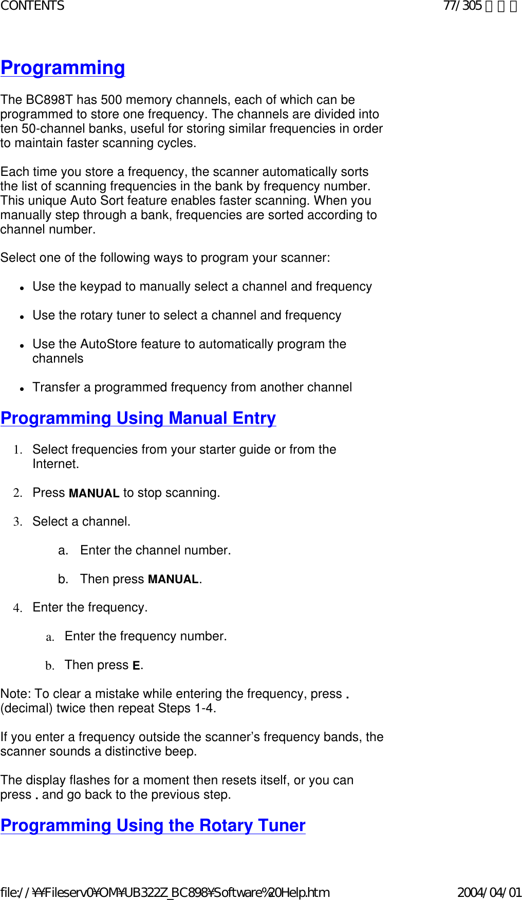 Programming   The BC898T has 500 memory channels, each of which can be programmed to store one frequency. The channels are divided into ten 50-channel banks, useful for storing similar frequencies in order to maintain faster scanning cycles.    Each time you store a frequency, the scanner automatically sorts the list of scanning frequencies in the bank by frequency number. This unique Auto Sort feature enables faster scanning. When you manually step through a bank, frequencies are sorted according to channel number.    Select one of the following ways to program your scanner:    zUse the keypad to manually select a channel and frequency    zUse the rotary tuner to select a channel and frequency    zUse the AutoStore feature to automatically program the channels    zTransfer a programmed frequency from another channel    Programming Using Manual Entry   1. Select frequencies from your starter guide or from the Internet.     2. Press MANUAL to stop scanning.    3. Select a channel.     a.      Enter the channel number.    b.      Then press MANUAL.    4. Enter the frequency.    a. Enter the frequency number.    b. Then press E.    Note: To clear a mistake while entering the frequency, press . (decimal) twice then repeat Steps 1-4.    If you enter a frequency outside the scanner’s frequency bands, the scanner sounds a distinctive beep.   The display flashes for a moment then resets itself, or you can press . and go back to the previous step.    Programming Using the Rotary Tuner 77/305 ページCONTENTS2004/04/01file://¥¥Fileserv0¥OM¥UB322Z_BC898¥Software%20Help.htm