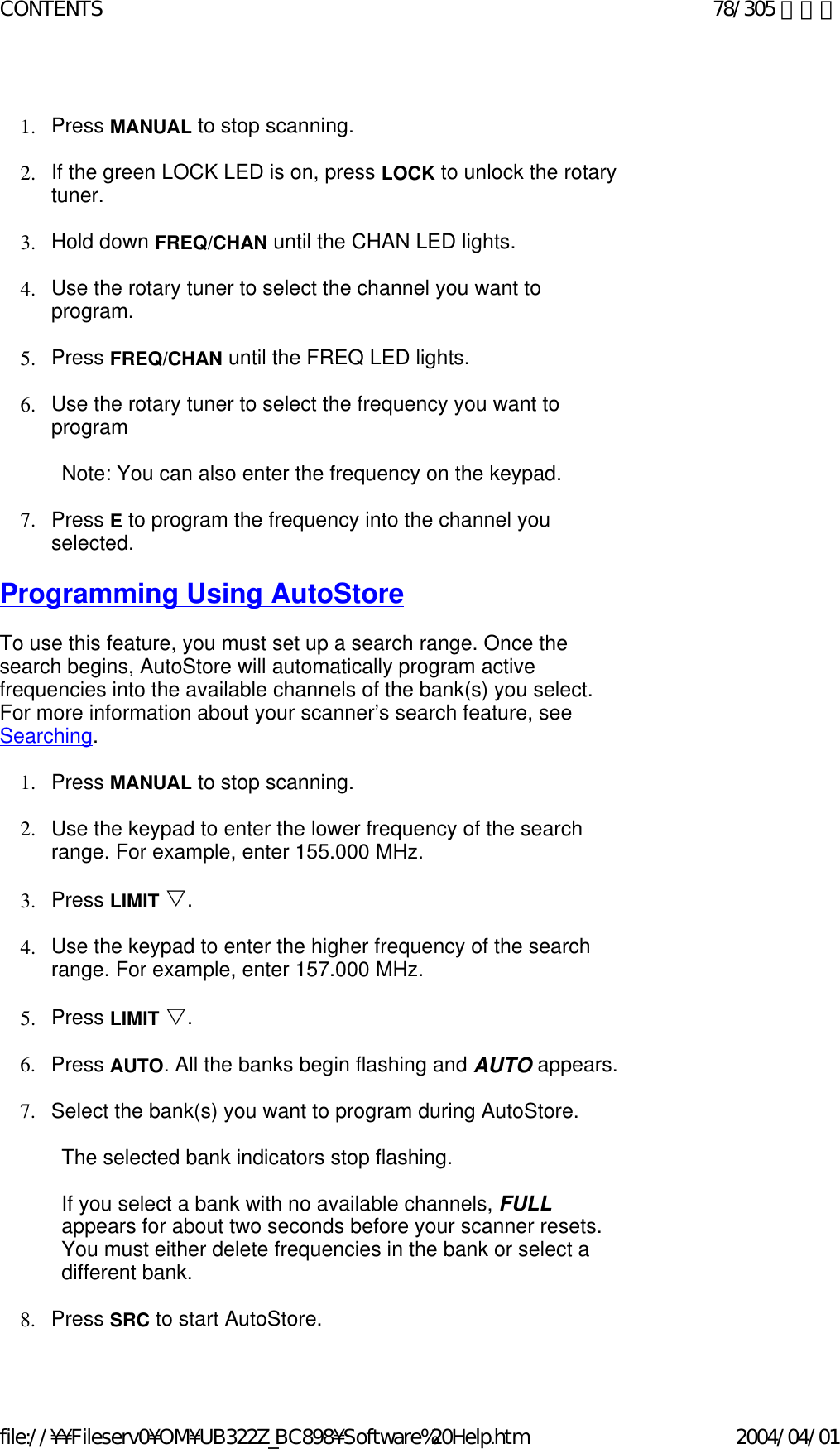   1. Press MANUAL to stop scanning.    2. If the green LOCK LED is on, press LOCK to unlock the rotary tuner.    3. Hold down FREQ/CHAN until the CHAN LED lights.    4. Use the rotary tuner to select the channel you want to program.     5. Press FREQ/CHAN until the FREQ LED lights.    6. Use the rotary tuner to select the frequency you want to program     Note: You can also enter the frequency on the keypad.    7. Press E to program the frequency into the channel you selected.     Programming Using AutoStore    To use this feature, you must set up a search range. Once the search begins, AutoStore will automatically program active frequencies into the available channels of the bank(s) you select. For more information about your scanner’s search feature, see Searching.    1. Press MANUAL to stop scanning.    2. Use the keypad to enter the lower frequency of the search range. For example, enter 155.000 MHz.     3. Press LIMIT V.    4. Use the keypad to enter the higher frequency of the search range. For example, enter 157.000 MHz.     5. Press LIMIT V.    6. Press AUTO. All the banks begin flashing and AUTO appears.     7. Select the bank(s) you want to program during AutoStore.    The selected bank indicators stop flashing.   If you select a bank with no available channels, FULL appears for about two seconds before your scanner resets. You must either delete frequencies in the bank or select a different bank.   8. Press SRC to start AutoStore.     78/305 ページCONTENTS2004/04/01file://¥¥Fileserv0¥OM¥UB322Z_BC898¥Software%20Help.htm