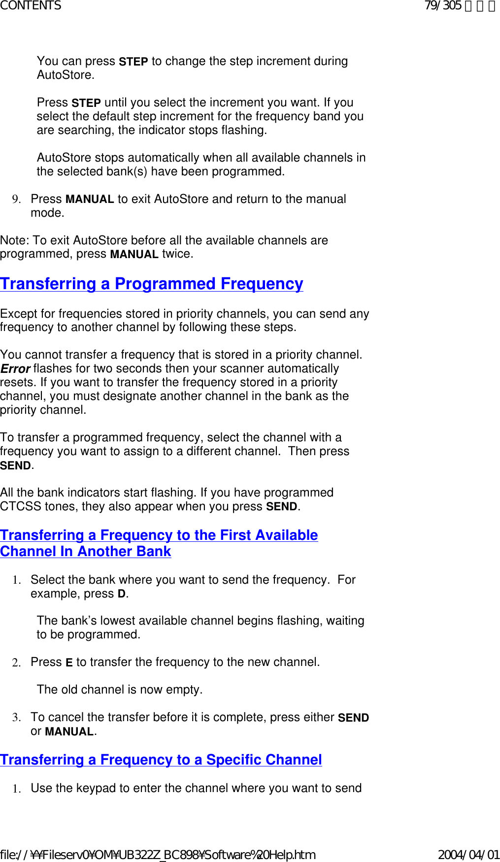 You can press STEP to change the step increment during AutoStore.     Press STEP until you select the increment you want. If you select the default step increment for the frequency band you are searching, the indicator stops flashing.    AutoStore stops automatically when all available channels in the selected bank(s) have been programmed.     9. Press MANUAL to exit AutoStore and return to the manual mode.     Note: To exit AutoStore before all the available channels are programmed, press MANUAL twice.    Transferring a Programmed Frequency   Except for frequencies stored in priority channels, you can send any frequency to another channel by following these steps.    You cannot transfer a frequency that is stored in a priority channel. Error flashes for two seconds then your scanner automatically resets. If you want to transfer the frequency stored in a priority channel, you must designate another channel in the bank as the priority channel.    To transfer a programmed frequency, select the channel with a frequency you want to assign to a different channel.  Then press SEND.    All the bank indicators start flashing. If you have programmed CTCSS tones, they also appear when you press SEND.   Transferring a Frequency to the First Available Channel In Another Bank   1. Select the bank where you want to send the frequency.  For example, press D.    The bank’s lowest available channel begins flashing, waiting to be programmed.   2. Press E to transfer the frequency to the new channel.      The old channel is now empty.   3. To cancel the transfer before it is complete, press either SEND or MANUAL.    Transferring a Frequency to a Specific Channel   1. Use the keypad to enter the channel where you want to send 79/305 ページCONTENTS2004/04/01file://¥¥Fileserv0¥OM¥UB322Z_BC898¥Software%20Help.htm