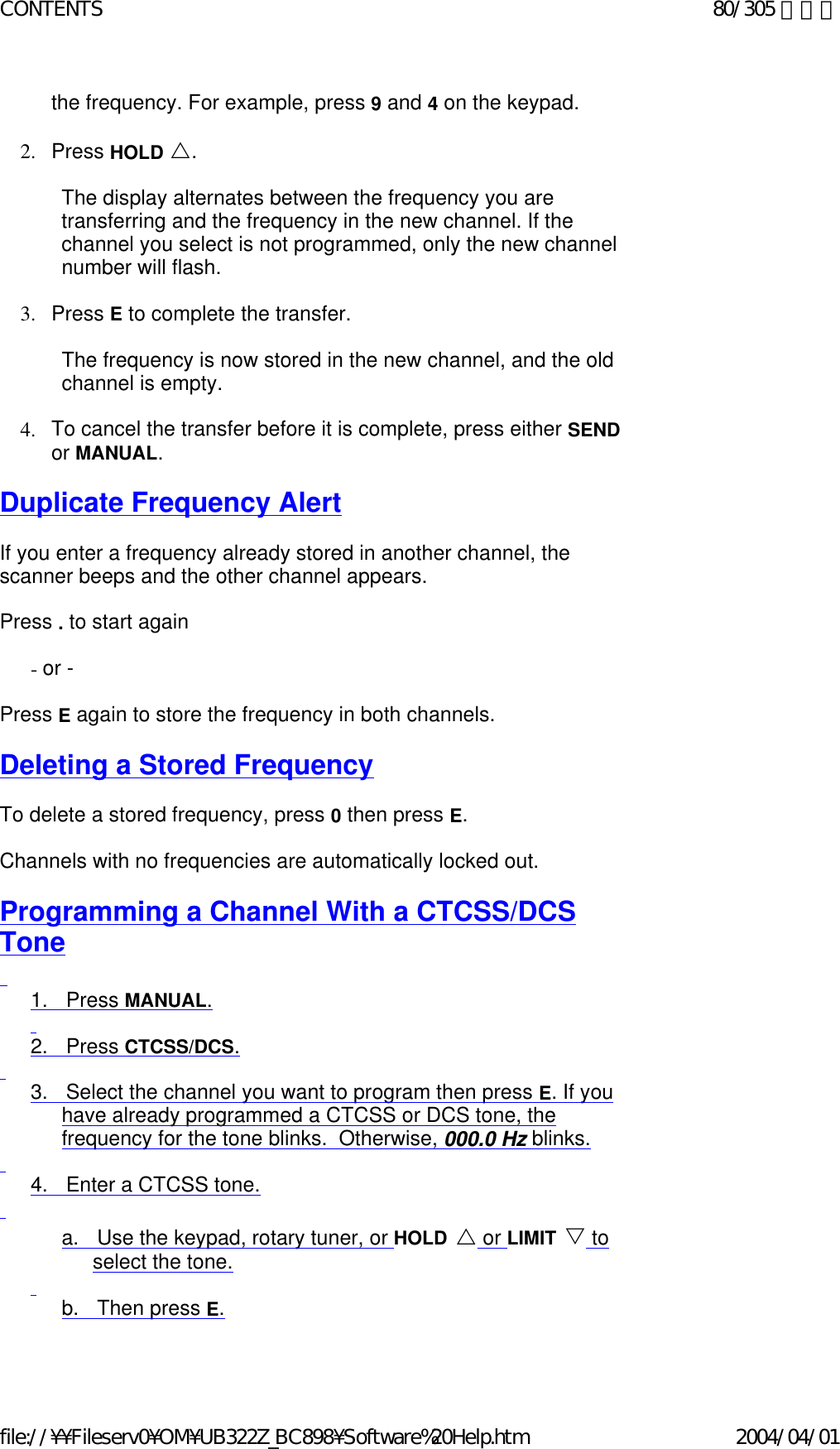 the frequency. For example, press 9 and 4 on the keypad.     2. Press HOLD U.     The display alternates between the frequency you are transferring and the frequency in the new channel. If the channel you select is not programmed, only the new channel number will flash.    3. Press E to complete the transfer.     The frequency is now stored in the new channel, and the old channel is empty.   4. To cancel the transfer before it is complete, press either SEND or MANUAL.    Duplicate Frequency Alert   If you enter a frequency already stored in another channel, the scanner beeps and the other channel appears.    Press . to start again    - or -   Press E again to store the frequency in both channels.   Deleting a Stored Frequency   To delete a stored frequency, press 0 then press E.     Channels with no frequencies are automatically locked out.    Programming a Channel With a CTCSS/DCS Tone   1.      Press MANUAL.   2.      Press CTCSS/DCS.   3.      Select the channel you want to program then press E. If you have already programmed a CTCSS or DCS tone, the frequency for the tone blinks.  Otherwise, 000.0 Hz blinks.   4.      Enter a CTCSS tone.   a.      Use the keypad, rotary tuner, or HOLD U or LIMIT V to select the tone.   b.      Then press E.   80/305 ページCONTENTS2004/04/01file://¥¥Fileserv0¥OM¥UB322Z_BC898¥Software%20Help.htm