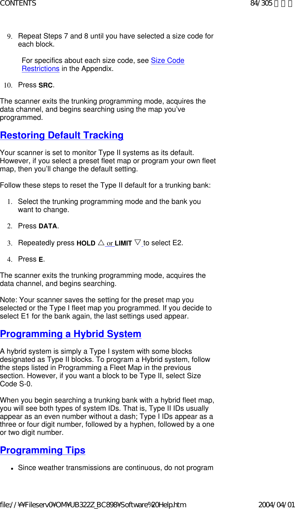 9. Repeat Steps 7 and 8 until you have selected a size code for each block.    For specifics about each size code, see Size Code Restrictions in the Appendix.    10. Press SRC.    The scanner exits the trunking programming mode, acquires the data channel, and begins searching using the map you’ve programmed.    Restoring Default Tracking   Your scanner is set to monitor Type II systems as its default. However, if you select a preset fleet map or program your own fleet map, then you’ll change the default setting.    Follow these steps to reset the Type II default for a trunking bank:    1. Select the trunking programming mode and the bank you want to change.    2. Press DATA.    3. Repeatedly press HOLD U or LIMIT V to select E2.    4. Press E.    The scanner exits the trunking programming mode, acquires the data channel, and begins searching.    Note: Your scanner saves the setting for the preset map you selected or the Type I fleet map you programmed. If you decide to select E1 for the bank again, the last settings used appear.    Programming a Hybrid System   A hybrid system is simply a Type I system with some blocks designated as Type II blocks. To program a Hybrid system, follow the steps listed in Programming a Fleet Map in the previous section. However, if you want a block to be Type II, select Size Code S-0.    When you begin searching a trunking bank with a hybrid fleet map, you will see both types of system IDs. That is, Type II IDs usually appear as an even number without a dash; Type I IDs appear as a three or four digit number, followed by a hyphen, followed by a one or two digit number.   Programming Tips   zSince weather transmissions are continuous, do not program 84/305 ページCONTENTS2004/04/01file://¥¥Fileserv0¥OM¥UB322Z_BC898¥Software%20Help.htm