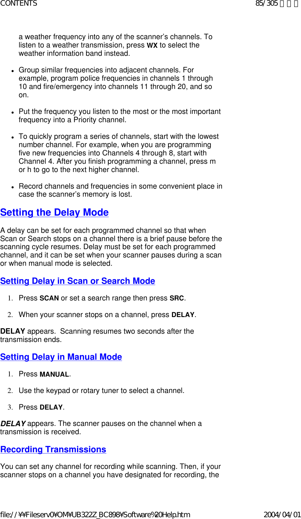 a weather frequency into any of the scanner’s channels. To listen to a weather transmission, press WX to select the weather information band instead.    zGroup similar frequencies into adjacent channels. For example, program police frequencies in channels 1 through 10 and fire/emergency into channels 11 through 20, and so on.    zPut the frequency you listen to the most or the most important frequency into a Priority channel.    zTo quickly program a series of channels, start with the lowest number channel. For example, when you are programming five new frequencies into Channels 4 through 8, start with Channel 4. After you finish programming a channel, press m or h to go to the next higher channel.    zRecord channels and frequencies in some convenient place in case the scanner’s memory is lost.    Setting the Delay Mode   A delay can be set for each programmed channel so that when Scan or Search stops on a channel there is a brief pause before the scanning cycle resumes. Delay must be set for each programmed channel, and it can be set when your scanner pauses during a scan or when manual mode is selected.    Setting Delay in Scan or Search Mode   1. Press SCAN or set a search range then press SRC.     2. When your scanner stops on a channel, press DELAY.     DELAY appears.  Scanning resumes two seconds after the transmission ends.    Setting Delay in Manual Mode   1. Press MANUAL.      2. Use the keypad or rotary tuner to select a channel.    3. Press DELAY.     DELAY appears. The scanner pauses on the channel when a transmission is received.   Recording Transmissions   You can set any channel for recording while scanning. Then, if your scanner stops on a channel you have designated for recording, the 85/305 ページCONTENTS2004/04/01file://¥¥Fileserv0¥OM¥UB322Z_BC898¥Software%20Help.htm