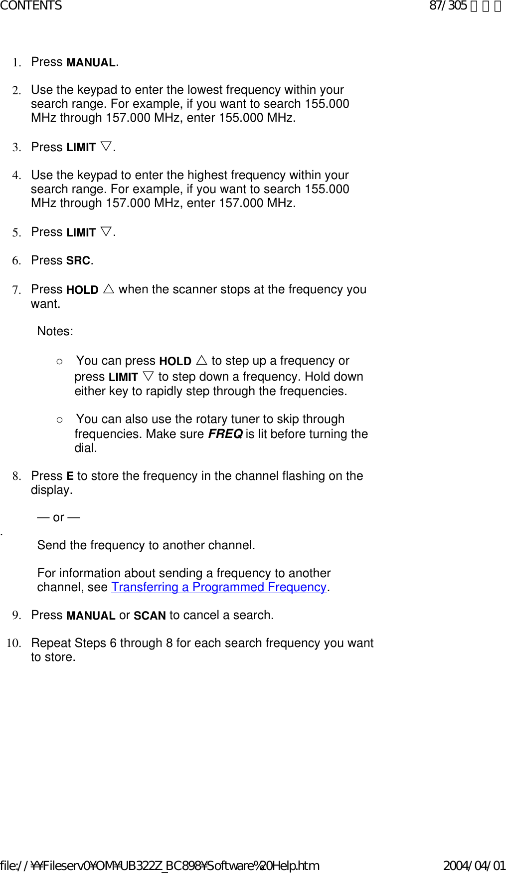 1. Press MANUAL.    2. Use the keypad to enter the lowest frequency within your search range. For example, if you want to search 155.000 MHz through 157.000 MHz, enter 155.000 MHz.    3. Press LIMIT V.    4. Use the keypad to enter the highest frequency within your search range. For example, if you want to search 155.000 MHz through 157.000 MHz, enter 157.000 MHz.    5. Press LIMIT V.    6. Press SRC.    7. Press HOLD U when the scanner stops at the frequency you want.    Notes:    o       You can press HOLD U to step up a frequency or press LIMIT V to step down a frequency. Hold down either key to rapidly step through the frequencies.     o       You can also use the rotary tuner to skip through frequencies. Make sure FREQ is lit before turning the dial.   8. Press E to store the frequency in the channel flashing on the display.     — or —  .  Send the frequency to another channel.   For information about sending a frequency to another channel, see Transferring a Programmed Frequency.   9. Press MANUAL or SCAN to cancel a search.    10. Repeat Steps 6 through 8 for each search frequency you want to store.    87/305 ページCONTENTS2004/04/01file://¥¥Fileserv0¥OM¥UB322Z_BC898¥Software%20Help.htm