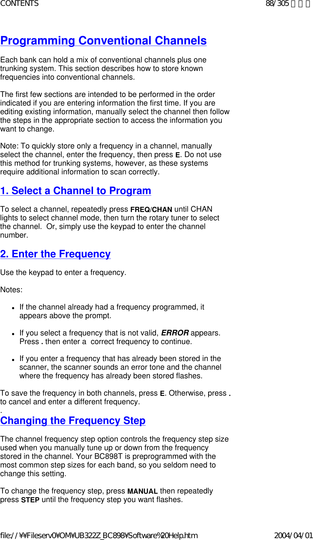 Programming Conventional Channels   Each bank can hold a mix of conventional channels plus one trunking system. This section describes how to store known frequencies into conventional channels.    The first few sections are intended to be performed in the order indicated if you are entering information the first time. If you are editing existing information, manually select the channel then follow the steps in the appropriate section to access the information you want to change.    Note: To quickly store only a frequency in a channel, manually select the channel, enter the frequency, then press E. Do not use this method for trunking systems, however, as these systems require additional information to scan correctly.    1. Select a Channel to Program   To select a channel, repeatedly press FREQ/CHAN until CHAN lights to select channel mode, then turn the rotary tuner to select the channel.  Or, simply use the keypad to enter the channel number.   2. Enter the Frequency   Use the keypad to enter a frequency.   Notes:   zIf the channel already had a frequency programmed, it appears above the prompt.    zIf you select a frequency that is not valid, ERROR appears. Press . then enter a  correct frequency to continue.    zIf you enter a frequency that has already been stored in the scanner, the scanner sounds an error tone and the channel where the frequency has already been stored flashes.    To save the frequency in both channels, press E. Otherwise, press . to cancel and enter a different frequency.  . Changing the Frequency Step   The channel frequency step option controls the frequency step size used when you manually tune up or down from the frequency stored in the channel. Your BC898T is preprogrammed with the most common step sizes for each band, so you seldom need to change this setting.    To change the frequency step, press MANUAL then repeatedly press STEP until the frequency step you want flashes.88/305 ページCONTENTS2004/04/01file://¥¥Fileserv0¥OM¥UB322Z_BC898¥Software%20Help.htm