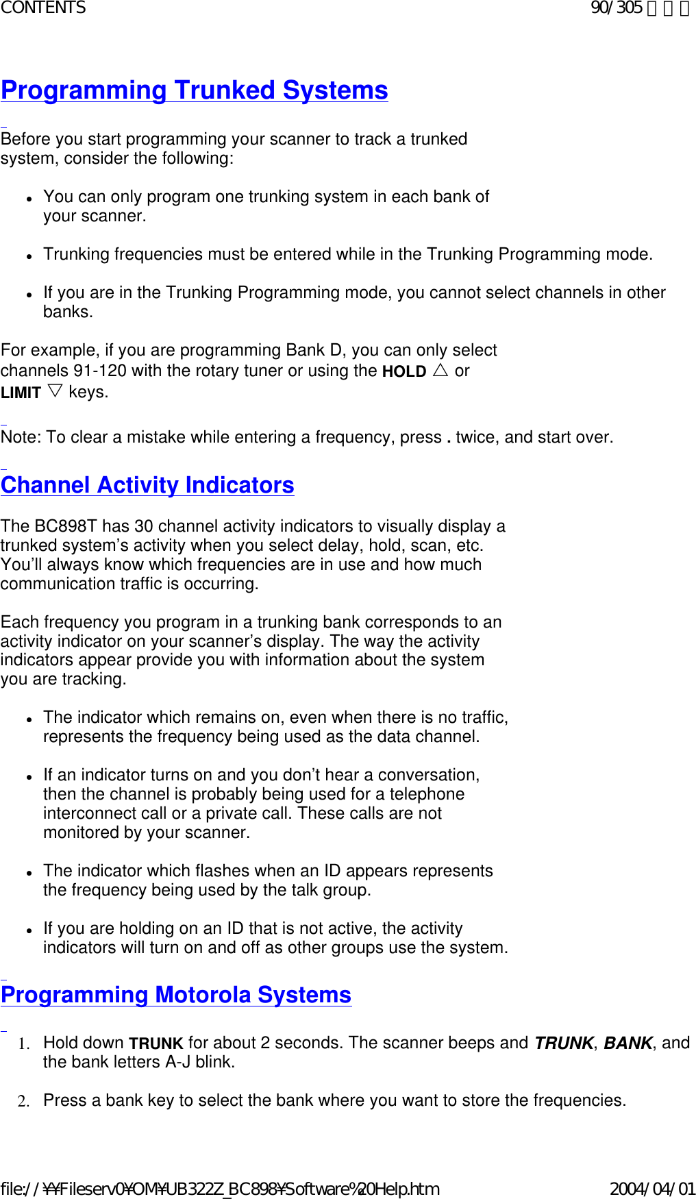 Programming Trunked Systems   Before you start programming your scanner to track a trunked system, consider the following:    zYou can only program one trunking system in each bank of your scanner.    zTrunking frequencies must be entered while in the Trunking Programming mode.    zIf you are in the Trunking Programming mode, you cannot select channels in other banks.    For example, if you are programming Bank D, you can only select channels 91-120 with the rotary tuner or using the HOLD U or LIMIT V keys.    Note: To clear a mistake while entering a frequency, press . twice, and start over.    Channel Activity Indicators   The BC898T has 30 channel activity indicators to visually display a trunked system’s activity when you select delay, hold, scan, etc. You’ll always know which frequencies are in use and how much communication traffic is occurring.    Each frequency you program in a trunking bank corresponds to an activity indicator on your scanner’s display. The way the activity indicators appear provide you with information about the system you are tracking.    zThe indicator which remains on, even when there is no traffic, represents the frequency being used as the data channel.    zIf an indicator turns on and you don’t hear a conversation, then the channel is probably being used for a telephone interconnect call or a private call. These calls are not monitored by your scanner.    zThe indicator which flashes when an ID appears represents the frequency being used by the talk group.    zIf you are holding on an ID that is not active, the activity indicators will turn on and off as other groups use the system.    Programming Motorola Systems   1. Hold down TRUNK for about 2 seconds. The scanner beeps and TRUNK, BANK, and the bank letters A-J blink.    2. Press a bank key to select the bank where you want to store the frequencies.90/305 ページCONTENTS2004/04/01file://¥¥Fileserv0¥OM¥UB322Z_BC898¥Software%20Help.htm