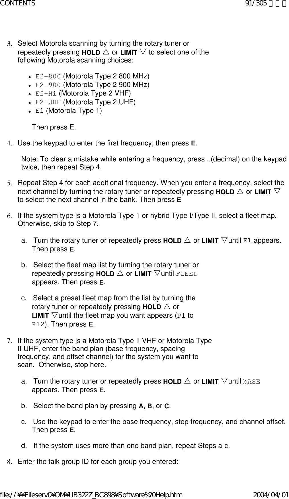   3. Select Motorola scanning by turning the rotary tuner or repeatedly pressing HOLD U or LIMIT V to select one of the following Motorola scanning choices:    zE2-800 (Motorola Type 2 800 MHz)  zE2-900 (Motorola Type 2 900 MHz)  zE2-Hi (Motorola Type 2 VHF)  zE2-UHF (Motorola Type 2 UHF)  zE1 (Motorola Type 1)    Then press E.   4. Use the keypad to enter the first frequency, then press E.    Note: To clear a mistake while entering a frequency, press . (decimal) on the keypad twice, then repeat Step 4.   5. Repeat Step 4 for each additional frequency. When you enter a frequency, select the next channel by turning the rotary tuner or repeatedly pressing HOLD U or LIMIT V to select the next channel in the bank. Then press E    6. If the system type is a Motorola Type 1 or hybrid Type I/Type II, select a fleet map. Otherwise, skip to Step 7.    a.      Turn the rotary tuner or repeatedly press HOLD U or LIMIT Vuntil E1 appears. Then press E.    b.      Select the fleet map list by turning the rotary tuner or repeatedly pressing HOLD U or LIMIT Vuntil FLEEt appears. Then press E.   c.      Select a preset fleet map from the list by turning the rotary tuner or repeatedly pressing HOLD U or LIMIT Vuntil the fleet map you want appears (P1 to P12). Then press E.   7. If the system type is a Motorola Type II VHF or Motorola Type II UHF, enter the band plan (base frequency, spacing frequency, and offset channel) for the system you want to scan.  Otherwise, stop here.    a.      Turn the rotary tuner or repeatedly press HOLD U or LIMIT Vuntil bASE appears. Then press E.    b.      Select the band plan by pressing A, B, or C.   c.      Use the keypad to enter the base frequency, step frequency, and channel offset. Then press E.   d.      If the system uses more than one band plan, repeat Steps a-c.   8. Enter the talk group ID for each group you entered:91/305 ページCONTENTS2004/04/01file://¥¥Fileserv0¥OM¥UB322Z_BC898¥Software%20Help.htm