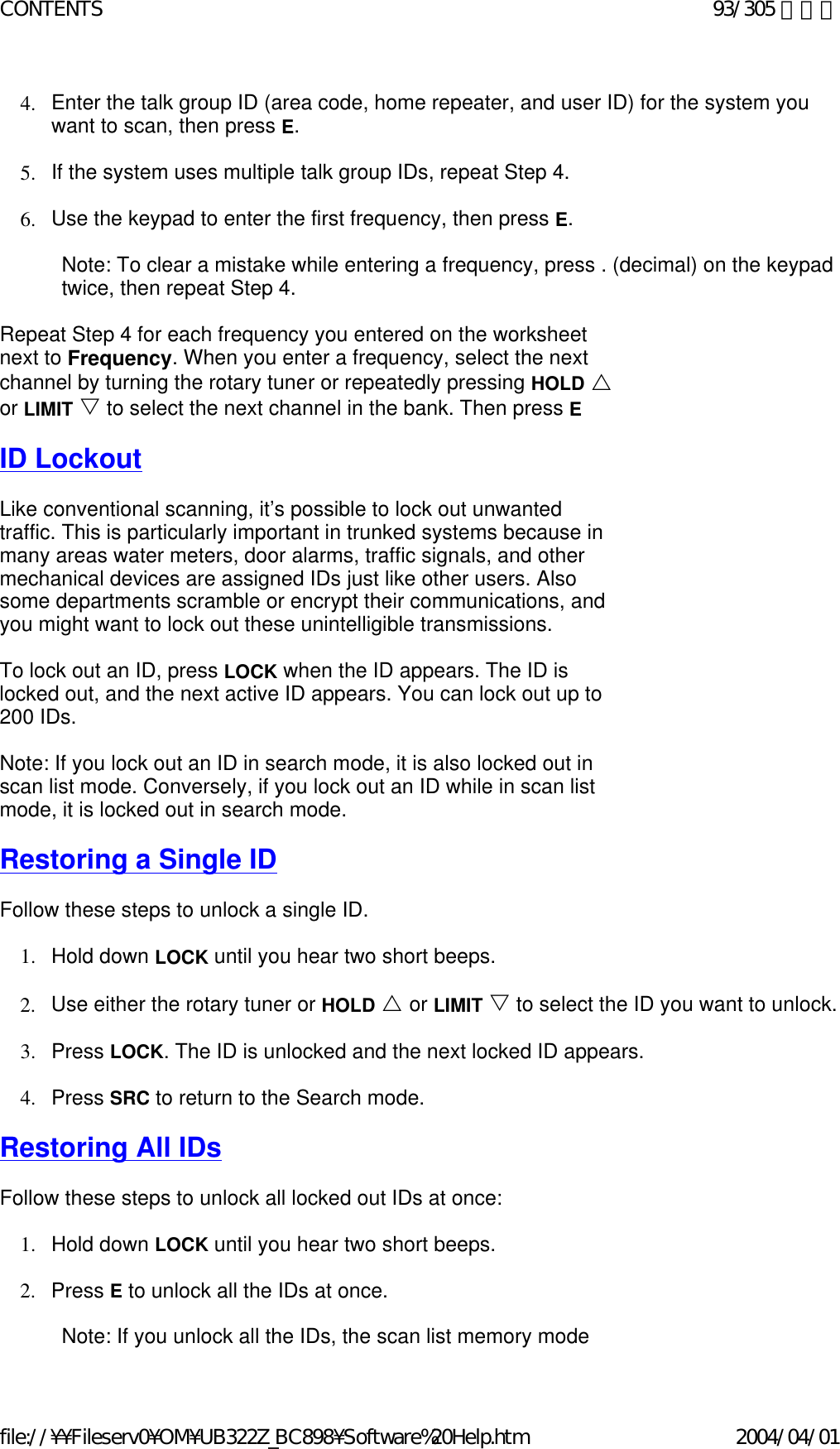 4. Enter the talk group ID (area code, home repeater, and user ID) for the system you want to scan, then press E.    5. If the system uses multiple talk group IDs, repeat Step 4.    6. Use the keypad to enter the first frequency, then press E.    Note: To clear a mistake while entering a frequency, press . (decimal) on the keypad twice, then repeat Step 4.   Repeat Step 4 for each frequency you entered on the worksheet next to Frequency. When you enter a frequency, select the next channel by turning the rotary tuner or repeatedly pressing HOLD U or LIMIT V to select the next channel in the bank. Then press E   ID Lockout   Like conventional scanning, it’s possible to lock out unwanted traffic. This is particularly important in trunked systems because in many areas water meters, door alarms, traffic signals, and other mechanical devices are assigned IDs just like other users. Also some departments scramble or encrypt their communications, and you might want to lock out these unintelligible transmissions.    To lock out an ID, press LOCK when the ID appears. The ID is locked out, and the next active ID appears. You can lock out up to 200 IDs.   Note: If you lock out an ID in search mode, it is also locked out in scan list mode. Conversely, if you lock out an ID while in scan list mode, it is locked out in search mode.    Restoring a Single ID   Follow these steps to unlock a single ID.   1. Hold down LOCK until you hear two short beeps.    2. Use either the rotary tuner or HOLD U or LIMIT V to select the ID you want to unlock.  3. Press LOCK. The ID is unlocked and the next locked ID appears.    4. Press SRC to return to the Search mode.    Restoring All IDs   Follow these steps to unlock all locked out IDs at once:    1. Hold down LOCK until you hear two short beeps.    2. Press E to unlock all the IDs at once.    Note: If you unlock all the IDs, the scan list memory mode 93/305 ページCONTENTS2004/04/01file://¥¥Fileserv0¥OM¥UB322Z_BC898¥Software%20Help.htm